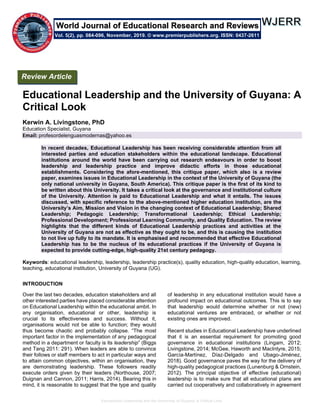 Educational Leadership and the University of Guyana: A Critical Look
Educational Leadership and the University of Guyana: A
Critical Look
Kerwin A. Livingstone, PhD
Education Specialist, Guyana
Email: profesordelenguasmodernas@yahoo.es
In recent decades, Educational Leadership has been receiving considerable attention from all
interested parties and education stakeholders within the educational landscape. Educational
institutions around the world have been carrying out research endeavours in order to boost
leadership and leadership practice and improve didactic efforts in those educational
establishments. Considering the afore-mentioned, this critique paper, which also is a review
paper, examines issues in Educational Leadership in the context of the University of Guyana (the
only national university in Guyana, South America). This critique paper is the first of its kind to
be written about this University. It takes a critical look at the governance and institutional culture
of the University. Attention is paid to Educational Leadership and what it entails. The issues
discussed, with specific reference to the above-mentioned higher education institution, are the
University’s Aim, Mission and Vision in the changing context of Educational Leadership; Shared
Leadership; Pedagogic Leadership; Transformational Leadership; Ethical Leadership;
Professional Development; Professional Learning Community, and Quality Education. The review
highlights that the different kinds of Educational Leadership practices and activities at the
University of Guyana are not as effective as they ought to be, and this is causing the institution
to not live up fully to its mandate. It is emphasised and recommended that effective Educational
Leadership has to be the nucleus of its educational practices if the University of Guyana is
expected to provide cutting-edge, high-quality 21st century pedagogy.
Keywords: educational leadership, leadership, leadership practice(s), quality education, high-quality education, learning,
teaching, educational institution, University of Guyana (UG).
INTRODUCTION
Over the last two decades, education stakeholders and all
other interested parties have placed considerable attention
on Educational Leadership within the educational ambit. In
any organisation, educational or other, leadership is
crucial to its effectiveness and success. Without it,
organisations would not be able to function; they would
thus become chaotic and probably collapse. “The most
important factor in the implementation of any pedagogical
method in a department or faculty is its leadership” (Biggs
and Tang 2011: 291). When leaders are able to convince
their follows or staff members to act in particular ways and
to attain common objectives, within an organisation, they
are demonstrating leadership. These followers readily
execute orders given by their leaders (Northouse, 2007;
Duignan and Cannon, 2011; Harris, 2014). Bearing this in
mind, it is reasonable to suggest that the type and quality
of leadership in any educational institution would have a
profound impact on educational outcomes. This is to say
that leadership would determine whether or not (new)
educational ventures are embraced, or whether or not
existing ones are improved.
Recent studies in Educational Leadership have underlined
that it is an essential requirement for promoting good
governance in educational institutions (Lingam, 2012;
Livingstone, 2014; McGee, Haworth and MacIntyre, 2015;
García-Martínez, Díaz-Delgado and Ubago-Jiménez,
2018). Good governance paves the way for the delivery of
high-quality pedagogical practices (Lunenburg & Ornstein,
2012). The principal objective of effective (educational)
leadership is to make sure that all educational plans are
carried out cooperatively and collaboratively in agreement
Review Article
Vol. 5(2), pp. 084-096, November, 2019. © www.premierpublishers.org. ISSN: 0437-2611
World Journal of Educational Research and Reviews
 