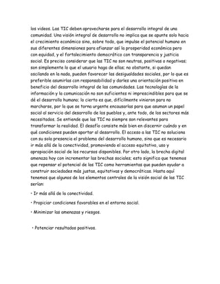 los videos. Las TIC deben aprovecharse para el desarrollo integral de una
comunidad. Una visión integral de desarrollo no implica que se apunte solo hacia
el crecimiento económico sino, sobre todo, que impulse el potencial humano en
sus diferentes dimensiones para afianzar así la prosperidad económica pero
con equidad, y el fortalecimiento democrático con transparencia y justicia
social. Es preciso considerar que las TIC no son neutras, positivas o negativas;
son simplemente lo que el usuario haga de ellas; no obstante, si quedan
oscilando en la nada, pueden favorecer las desigualdades sociales, por lo que es
preferible asumirlas con responsabilidad y darles una orientación positiva en
beneficio del desarrollo integral de las comunidades. Las tecnologías de la
información y la comunicación no son suficientes ni imprescindibles para que se
dé el desarrollo humano; lo cierto es que, difícilmente vinieron para no
marcharse, por lo que se torna urgente encausarlas para que asuman un papel
social al servicio del desarrollo de los pueblos y, ante todo, de los sectores más
necesitados. Se entiende que las TIC no siempre son relevantes para
transformar la realidad. El desafío consiste más bien en discernir cuándo y en
qué condiciones pueden aportar al desarrollo. El acceso a las TIC no soluciona
con su sola presencia el problema del desarrollo humano, sino que es necesario
ir más allá de la conectividad, promoviendo el acceso equitativo, uso y
apropiación social de los recursos disponibles. Por otro lado, la brecha digital
amenaza hoy con incrementar las brechas sociales; esto significa que tenemos
que repensar el potencial de las TIC como herramientas que pueden ayudar a
construir sociedades más justas, equitativas y democráticas. Hasta aquí
tenemos que algunos de los elementos centrales de la visión social de las TIC
serían:
• Ir más allá de la conectividad.
• Propiciar condiciones favorables en el entorno social.
• Minimizar las amenazas y riesgos.
• Potenciar resultados positivos.
 