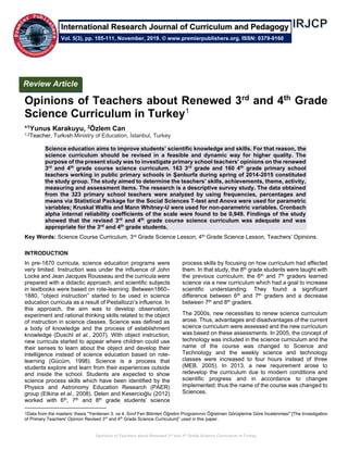 Opinions of Teachers about Renewed 3rd and 4th Grade Science Curriculum in Turkey
Opinions of Teachers about Renewed 3rd
and 4th
Grade
Science Curriculum in Turkey1
*1Yunus Karakuyu, 2Özlem Can
1,2Teacher, Turkısh Ministry of Education, İstanbul, Turkey
Science education aims to improve students’ scientific knowledge and skills. For that reason, the
science curriculum should be revised in a feasible and dynamic way for higher quality. The
purpose of the present study was to investigate primary school teachers’ opinions on the renewed
3rd
and 4th
grade course science curriculum. 163 3rd
grade and 160 4th
grade primary school
teachers working in public primary schools in Şanlıurfa during spring of 2014-2015 constituted
the study group. The study aimed to determine the teachers’ skills, achievements, theme, activity,
measuring and assessment items. The research is a descriptive survey study. The data obtained
from the 323 primary school teachers were analyzed by using frequencies, percentages and
means via Statistical Package for the Social Sciences T-test and Anova were used for parametric
variables; Kruskal Wallis and Mann Whitney-U were used for non-parametric variables. Cronbach
alpha internal reliability coefficients of the scale were found to be 0,949. Findings of the study
showed that the revised 3rd
and 4th
grade course science curriculum was adequate and was
appropriate for the 3rd
and 4th
grade students.
Key Words: Science Course Curriculum, 3rd Grade Science Lesson, 4th Grade Science Lesson, Teachers’ Opinions.
INTRODUCTION
In pre-1870 curricula, science education programs were
very limited. Instruction was under the influence of John
Locke and Jean Jacques Rousseau and the curricula were
prepared with a didactic approach, and scientific subjects
in textbooks were based on rote-learning. Between1860–
1880, “object instruction” started to be used in science
education curricula as a result of Pestallozzi’s influence. In
this approach, the aim was to develop observation,
experiment and rational thinking skills related to the object
of instruction in science classes. Science was defined as
a body of knowledge and the process of establishment
knowledge (Duschl et al., 2007). With object instruction,
new curricula started to appear where children could use
their senses to learn about the object and develop their
intelligence instead of science education based on rote-
learning (Gücüm, 1998). Science is a process that
students explore and learn from their experiences outside
and inside the school. Students are expected to show
science process skills which have been identified by the
Physics and Astronomy Education Research (PAER)
group (Etkina et al., 2008). Delen and Kesercioğlu (2012)
worked with 6th, 7th and 8th grade students’ science
1Data from the masters’ thesis ''Yenilenen 3. ve 4. Sınıf Fen Bilimleri Öğretim Programının Öğretmen Görüşlerine Göre İncelenmesi'' [The Investigation
of Primary Teachers' Opinion Revised 3rd
and 4th
Grade Science Curriculum]” used in this paper.
process skills by focusing on how curriculum had affected
them. In that study, the 8th grade students were taught with
the previous curriculum; the 6th and 7th graders learned
science via a new curriculum which had a goal to increase
scientific understanding. They found a significant
difference between 6th and 7th graders and a decrease
between 7th and 8th graders.
The 2000s, new necessities to renew science curriculum
arose. Thus, advantages and disadvantages of the current
science curriculum were assessed and the new curriculum
was based on these assessments. In 2005, the concept of
technology was included in the science curriculum and the
name of the course was changed to Science and
Technology and the weekly science and technology
classes were increased to four hours instead of three
(MEB, 2005). In 2013, a new requirement arose to
redevelop the curriculum due to modern conditions and
scientific progress and in accordance to changes
implemented; thus the name of the course was changed to
Sciences.
Review Article
Vol. 5(3), pp. 105-111, November, 2019. © www.premierpublishers.org. ISSN: 0379-9160
International Research Journal of Curriculum and Pedagogy
 