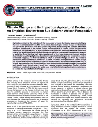 Climate Change and Its Impact on Agricultural Production: An Empirical Review from Sub-Saharan African Perspective
Climate Change and Its Impact on Agricultural Production:
An Empirical Review from Sub-Saharan African Perspective
*Firomsa Mersha1, Amenu Leta2
1Department of Agricultural Economics, Haramaya University, Ethiopia
2Department of Agricultural Economics, Ambo University, Ethiopia
Agriculture, which is the mainstay of the economies of many developing countries, is highly
depends on climatic conditions. This paper aimed at reviewing the climate change and its impacts
on agricultural production with the specific objectives of reviewing the farmer’s adaptation
strategies and barriers to the climate change and the impacts of climate change on agricultural
production and food security in sub Saharan Africa countries. Empirical evidence shows that
most of the smallholder famers in Sub-Saharan Africa have experienced the adaptation strategy
of switching from planting high water-requirement to low water-requirement crops, planting
diversified crops, changed planting dates to correspond to the change in the precipitation pattern
and mixed cropping. The farmers’ ability to adapt to climate change has faced by access to
information, extension services and access to credit. The effect of long-term mean climate change
has significance impacts on global food production and affects all dimensions of food security in
several ways ranging from direct effects on crop production to changes in markets, food prices
and supply chain infrastructure which may require ongoing adaptation. Finally, effective
institutions on climate change at the global level help to facilitate the policy implementations and
to combat the impact of climate change.
Key words: Climate Change, Agriculture, Production, Sub-Saharan, Review
INTRODUCTION
Climate change is the worldwide environmental threats
that seriously have emotional impact on agricultural
productivity and which affects humankind in several ways,
including its direct influence on food production (Enete and
Amusa, 2016). According to IPCC (2014), the concept of
climate change refers to the change of climate over time
(long-run variability) because of human and non-human
made activities while climate variability refers to the
shorter-term variation or seasonal or multi seasonal of the
climate. Climate change is predicted to have an effect on
rains, increase the frequency of drought, and lift average
temperatures, threatening the provision of water for
agricultural production (IFAD, 2009).
Africa is one of the parts of the world that is the most
vulnerable to the impacts of climate change (IPCC, 2014;
Niang et al., 2014). Even though the climate change is
worldwide problem, developing countries, like Sub
Saharan African is the most adversely affected by climate
change due to their dependence on agriculture as well as
their poor financial, technical and institutional capacity to
adapt (Singh & Purohit, 2014; Rose, 2015). The impacts of
climate change such as rising global average temperature
and changes in precipitation are deliberately clear with
impacts already affecting ecosystems, biodiversity and
human systems. In addition to climate change, land
degradation and desertification are also expected to affect
African countries (Hummel, 2015). This is because the
livelihoods of millions of peoples who are poor and
vulnerable are presently threatened by Climate change
which altering the natural and physical resources they
depend on generally and agricultural production
particularly (Mesfin and Bekele, 2018).
Agriculture, which is the backbone of the economies of
many developing countries, is highly depends on climatic
conditions that are beyond the farmers’ control
(Egbendewe et al., 2017; Mohammed et al., 2016).
*Corresponding Author: Firomsa Mersha, Department of
Agricultural Economics, Haramaya University, Ethiopia.
E-mail: firomer2008@gmail.com
Review Article
Vol. 5(3), pp. 627-633, November, 2019. © www.premierpublishers.org, ISSN: 2167-0477
Journal of Agricultural Economics and Rural Development
 