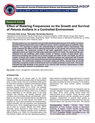 Effect of Watering Frequencies on the Growth and Survival of Petunia Axillaris in a Controlled Environment
Effect of Watering Frequencies on the Growth and Survival
of Petunia Axillaris in a Controlled Environment
*1Chinedu Felix Amuji, 2Salvador Hernández Navarro
1Department of Crop Science, Faculty of Agriculture, University of Nigeria, 410001 Nsukka, Enugu State, Nigeria
2Department of Agricultural and Forestry Engineering, Higher Technical School of Agricultural Engineering, La Yutera
Campus, Madrid Avenue 44, 34071 Palencia, Spain
Petunia axillaris is a very important economically cherished plant because of its ability to produce
beautiful fragrant flowers that come in different colours, which invariably gives an aesthetic value.
However, it is important to deepen the understanding for possible culture improvement. This
study examined the effect of three watering frequencies on the growth and survival of Petunia
from juveniles. The treatments consist of low water application (once in a week), normal
application (twice per week) and high-water application (thrice per week). The following data were
collected from the seedlings; plant height, number of flowers, number of dead plants. Also,
destructive sampling was carried out to assess length and width of leaf, root depth, as well as
number of leaves and number of dead leaves. Statistical analysis was performed with R-studio
software. Growth and survival rate performances were significantly (p < 0.05) affected by watering
frequencies. The multivariate analyses of principal component (PCA), showed that, all growth
parameters except the number of dead leaves were correlated positively to each other. The results
indicated that high flexibility of the species to be cultured with minimum requirements of water
supply equating to reduction in production costs.
Key words: culture, management, ornamentals, plant performance.
INTRODUCTION
Petunia axillaris is an annual plant in the family
Solanaceae. The plants are grown solely for their aesthetic
value. In other words, they are ornamental plants grown
for decorative purposes in gardens and landscape design
projects, as household plants, for cut flowers and
specimen display (Cantor et al., 2015). The aesthetic
features displayed by the plant includes; the stem, bark
and most importantly the flowers which occur in different
colours depending on the species gene. It has been
reported that Petunias can tolerate relatively harsh
conditions and hot climates (Brown and Moncada, 2018).
Water is one of the most important factors that affects the
biological make up of plant growth and health; it is
essential for many plant processes like photosynthesis,
nutrient transport, and cell expansion and development
(McElrone et al., 2013). Irrigated agriculture is the leading
use of water by humanity (Shortle and Griffin, 2001).
Generally, plants response to water stress in different
ways ranging from adaptive changes and/or deleterious
effects (Chaves et al., 2002). For ornamental plants, they
may become smaller and look less appealing resulting in
lower revenue or a longer growing period even in a nursery
setting (Jones and Tardieu, 1998). The irrigation of farms
has made it possible for crops to be grown in the deserts,
greenhouses and other normal natural unsuitable
conditions.
Physiological responses of plants are frequently used as
accurate indicators of plant water stress (Bhattacharjee
and Saha, 2014), which usually involve tissue size
measurements as an indicator. These are done using
appropriate equipment and the variability due to growth
compared. Assessment of petunia plant growth to
determine the actual quantity of water required to save and
minimise labour cost, was done in this work. This attempt
*Corresponding Author: Chinedu Felix Amuji,
Department of Crop Science, Faculty of Agriculture,
University of Nigeria, 410001 Nsukka, Enugu State,
Nigeria. Email: felix.amuji@unn.edu.ng; Tel: +234 803
757 9415; Co-Author 2
Email: inpaisal@iaf.uva.es; Tel:
+34 979 108350; Fax: +34 979 108440
Research Article
Vol. 5(2), pp. 086-091, November, 2019. © www.premierpublishers.org, ISSN: 3369-9526
International Journal of Horticultural Science and Ornamental Plants
 