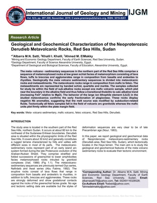 Geological and Geochemical Characterization of the Neoproterozoic Derudieb Metavolcanic Rocks, Red Sea Hills, Sudan
Geological and Geochemical Characterization of the Neoproterozoic
Derudieb Metavolcanic Rocks, Red Sea Hills, Sudan
*1Albarra M.N. Satti, 2Khalil I. Khalil, 3Ahmed M. ElMakky
1Mining and Economic Geology Department, Faculty of Earth Sciences, Red Sea University, Sudan.
2Geology Department, Faculty of Science Alexandria University, Egypt.
3Department of Geological and Biological Sciences, Faculty of Education, Alexandria University, Egypt.
The meta- volcano - sedimentary sequences in the northern part of the Red Sea Hills comprise a
sequence of metamorphosed rocks at low green schist facies of metamorphism consisting of lava
flows, tuffs to breccias and agglomerates range in composition from basalts and andesites to
rhyolites. Geologically the meta volcano sedimentary sequences is divided into metavolcanic
rocks and metasediments. The metavolcanic rocks range in composition from mafic to felsic. The
metasediments are represented by banded schist, quartzite and marble. The samples collected
for study lie within the field of sub-alkaline rocks except one mafic volcanic sample, which plot
near the boundary in the alkaline field and thus follow a transitional tholeiitic to calc-alkaline trend
(increasing FeO* relative to MgO). The behavior of the large ion lithophile element (LILE) in the
studied metavolcanics confirms the early fractionation of plagioclase. These rocks display
negative Nb anomalies, suggesting that the melt source was modified by subduction-related
fluids. Tectonically all felsic samples fall in the field of volcanic arc granitoids whereas the mafic
units plot firmly within the plate margin field.
Key words: Meta- volcano sedimentary, mafic volcanic, felsic volcanic, Red Sea Hills, Derudieb.
INTRODUCTION
The study area is located in the southern part of the Red
Sea Hills, northern Sudan. It occurs at about 80 km to the
northwest of the Sudanese Eritrean boundaries. Derudieb
area is situated within the physiographic limits of the Red
Sea Hills. It covers about 30 km2 and generally constitutes
a rugged terrane characterized by hills and vallies with
different sizes in most of its parts. The metavolcano-
sedimentary rocks represent part of an early island arc
system formed during the late Proterozoic evolution of the
Arabian-Nubian Shield. They comprise stratified and
folded successions of greenschist to lower amphibolites
facies metamorphosed rocks intruded by granitoid
complexes (Vail, 1988) (Fig 1.1). The metavolcano-
sedimentary sequences are previously termed Oyo series,
Nafirdeib and Awat series (Abu Fatima, 1992). The
eruptive rocks consist of lava flows that range in
composition from basalts and andesite's to rhyolites, in
addition to tuffs, breccias and agglomerates. These rocks
are strongly deformed and show gradational contacts
against the rocks of the greenschist facies grade. No age
and tectonic setting data are available but the styles of
deformation sequences are very clear to be of late
Precambrian age (Nour, 1983).
In this paper, we report geological and geochemical data
of Neoproterozoic metavolcano-sedimentary rocks
(Derudieb area, Red Sea Hills. Sudan), which tectonically
locates in the Haya terrain. The main aim is to study the
geological and geochemical features of the meta volcano
sedimentary rocks to evaluate their tectonic environment.
*Corresponding Author: Dr. Albarra M.N. Satti; Mining
and Economic Geology Department, Faculty of Earth
Sciences, Red Sea University, Sudan. Email:
albarrasatti78@yahoo.com, Tel: 00249116328528;
Co-Authors Email: 2
kebeid@yahoo.com;
3
ahmedelmakky@yahoo.com
Research Article
Vol. 5(3), pp. 297-308, November, 2019. © www.premierpublishers.org. ISSN: 3019-8261
nternational Journal of Geology and MiningI
 