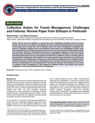 Collective Action for Forest Management, Challenges and Failures: Review Paper from Ethiopia in Particular
AJAERD
Collective Action for Forest Management, Challenges
and Failures: Review Paper from Ethiopia in Particular
Bekele Wegi1* and Obsinet Eshetu2
1Lecturer and PhD student, Department of Agricultural Economics, Haramaya University, Ethiopia.
2MSc student, Collaborative Master of Agricultural and Applied Economics (CMAAE), Haramaya University, Ethiopia
Global natural resource depletion is among the most challenging problems faced by human
beings. Its severity is very high in sub-Saharan African countries including Ethiopia. The purpose
of this paper was to review the role of collective action for forest management, challenges and
failures in Ethiopia. National level environmental conservation and rehabilitation efforts have
been established and implemented with particular focus on the fast deteriorating highland areas
for a long time. However, state-based forest resource management approach could not bring the
desired results and failed to conserve forest resource degradation in Ethiopia. It has been argued
that state-based forest resource management is failed due to different reasons including lack of
local people’s participation, state organs do not access remote areas where there is no good road
infrastructures, rent seeking and corruption by state officials at different levels. Collective action
primarily focused on forest resource management have recently introduced, and implemented in
the form of participatory forest management for the last two decades. Nevertheless, the success
of collective forest management is also affected by different factors and being faced several
challenges in achieving sustainable forest management.
Keywords: Natural resources, Forest, Collective action, Ethiopia
INTRODUCTION
Background
Globally, natural resources including forests and trees are
vital and the only sources of income, livelihoods and well-
being for rural populations, particularly indigenous people,
smallholders, those living in close proximity to forests, and
those who make use of trees outside forests (FAO, 2018).
Forests and trees are also important livelihood
components for many, including the estimated 2.5 billion
people involved in smallholder agriculture (IFAD1, 2013),
most of whom benefit from the regulatory and provisioning
ecosystem services2 of forests and trees.
In all countries in the world, natural resource depletion is
among the most challenging problems faced by human
beings. However, there are significant differences in the
abilities of countries to cope with the problem of sustained
1
IFAD represents The International Fund for Agricultural Development.
2
“Ecosystem services are the benefits people obtain from ecosystems.
These include provisioning services such as food and water; regulating
services such as flood and disease control; cultural services such as
use of natural resources (Hurni, 1997). Preventing and
reversing land degradation is crucial for achieving food,
water and energy security, as well as for mitigating climate
change and reversing biodiversity loss (Godfray et al.,
2010; Bouma, 2014). In sub-Saharan Africa (SSA), land
degradation is very common and widespread, resulting in
serious negative ecological, social and economic
consequences, particularly in smallholder farming systems
whose livelihoods is almost totally dependent on land and
land resources such as forests.
*Corresponding Author: Bekele Wegi, Lecturer and PhD
student, Department of Agricultural Economics, Haramaya
University, Ethiopia. E-mail: bekeleewegi@gmail.com
spiritual, recreational, and cultural benefits; and supporting services such
as nutrient cycling, which maintains conditions” (Millennium Ecosystem
Assessment, 2005).
Review Article
Vol. 5(3), pp. 640-647, December, 2019. © www.premierpublishers.org, ISSN: 2167-0477
Journal of Agricultural Economics and Rural Development
 