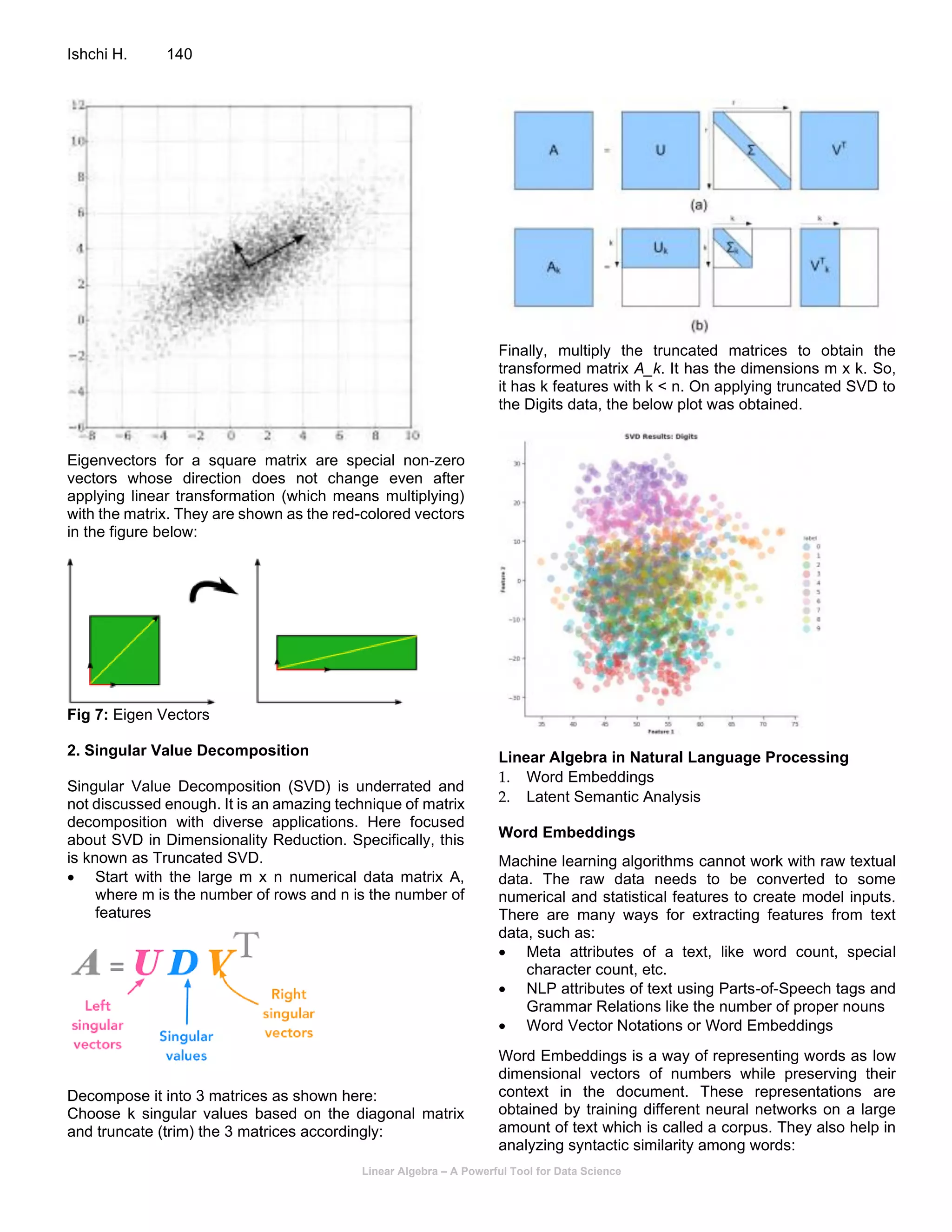 Linear Algebra – A Powerful Tool for Data Science
Ishchi H. 140
Eigenvectors for a square matrix are special non-zero
vectors whose direction does not change even after
applying linear transformation (which means multiplying)
with the matrix. They are shown as the red-colored vectors
in the figure below:
Fig 7: Eigen Vectors
2. Singular Value Decomposition
Singular Value Decomposition (SVD) is underrated and
not discussed enough. It is an amazing technique of matrix
decomposition with diverse applications. Here focused
about SVD in Dimensionality Reduction. Specifically, this
is known as Truncated SVD.
• Start with the large m x n numerical data matrix A,
where m is the number of rows and n is the number of
features
Decompose it into 3 matrices as shown here:
Choose k singular values based on the diagonal matrix
and truncate (trim) the 3 matrices accordingly:
Finally, multiply the truncated matrices to obtain the
transformed matrix A_k. It has the dimensions m x k. So,
it has k features with k < n. On applying truncated SVD to
the Digits data, the below plot was obtained.
Linear Algebra in Natural Language Processing
1. Word Embeddings
2. Latent Semantic Analysis
Word Embeddings
Machine learning algorithms cannot work with raw textual
data. The raw data needs to be converted to some
numerical and statistical features to create model inputs.
There are many ways for extracting features from text
data, such as:
• Meta attributes of a text, like word count, special
character count, etc.
• NLP attributes of text using Parts-of-Speech tags and
Grammar Relations like the number of proper nouns
• Word Vector Notations or Word Embeddings
Word Embeddings is a way of representing words as low
dimensional vectors of numbers while preserving their
context in the document. These representations are
obtained by training different neural networks on a large
amount of text which is called a corpus. They also help in
analyzing syntactic similarity among words:
 