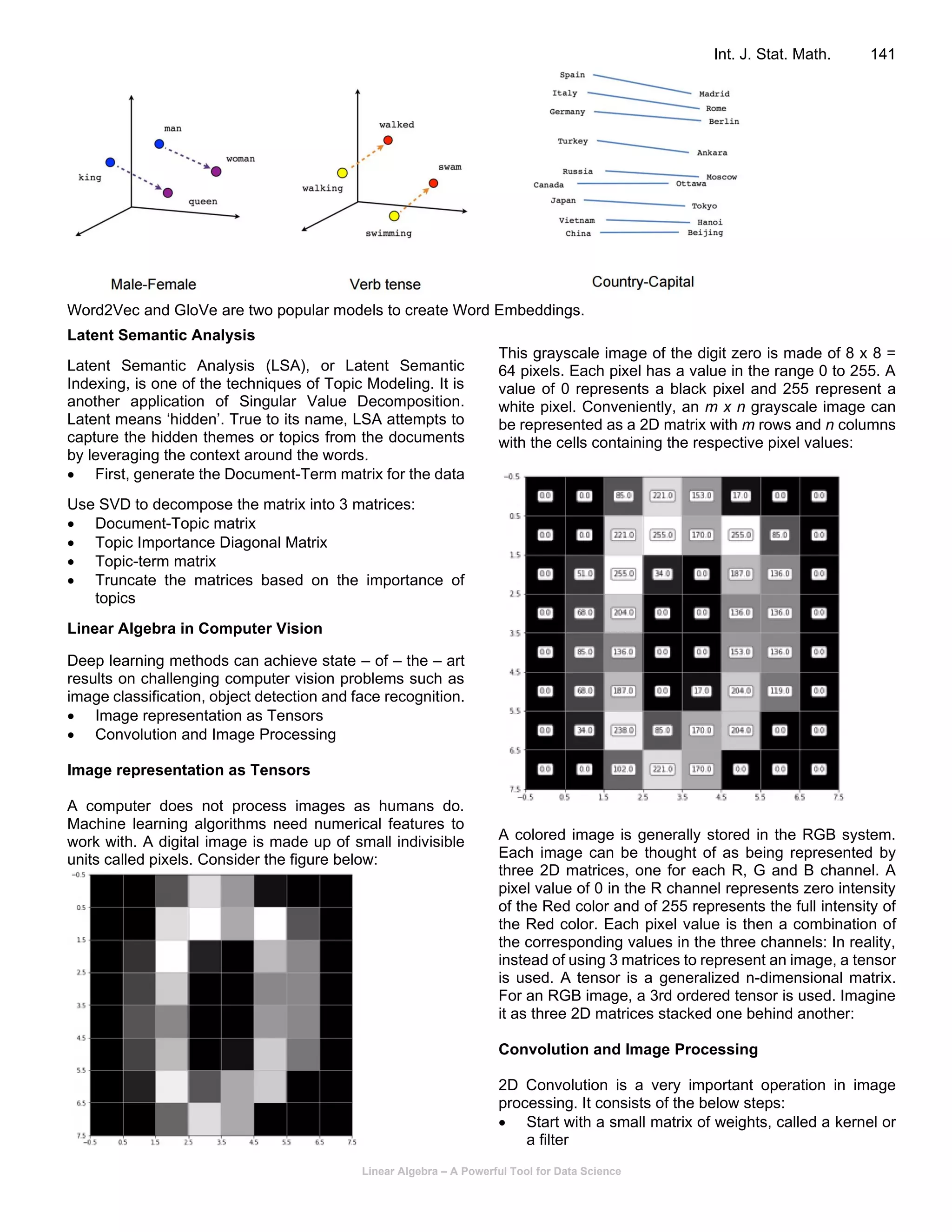 Linear Algebra – A Powerful Tool for Data Science
Int. J. Stat. Math. 141
Word2Vec and GloVe are two popular models to create Word Embeddings.
Latent Semantic Analysis
Latent Semantic Analysis (LSA), or Latent Semantic
Indexing, is one of the techniques of Topic Modeling. It is
another application of Singular Value Decomposition.
Latent means ‘hidden’. True to its name, LSA attempts to
capture the hidden themes or topics from the documents
by leveraging the context around the words.
• First, generate the Document-Term matrix for the data
Use SVD to decompose the matrix into 3 matrices:
• Document-Topic matrix
• Topic Importance Diagonal Matrix
• Topic-term matrix
• Truncate the matrices based on the importance of
topics
Linear Algebra in Computer Vision
Deep learning methods can achieve state – of – the – art
results on challenging computer vision problems such as
image classification, object detection and face recognition.
• Image representation as Tensors
• Convolution and Image Processing
Image representation as Tensors
A computer does not process images as humans do.
Machine learning algorithms need numerical features to
work with. A digital image is made up of small indivisible
units called pixels. Consider the figure below:
This grayscale image of the digit zero is made of 8 x 8 =
64 pixels. Each pixel has a value in the range 0 to 255. A
value of 0 represents a black pixel and 255 represent a
white pixel. Conveniently, an m x n grayscale image can
be represented as a 2D matrix with m rows and n columns
with the cells containing the respective pixel values:
A colored image is generally stored in the RGB system.
Each image can be thought of as being represented by
three 2D matrices, one for each R, G and B channel. A
pixel value of 0 in the R channel represents zero intensity
of the Red color and of 255 represents the full intensity of
the Red color. Each pixel value is then a combination of
the corresponding values in the three channels: In reality,
instead of using 3 matrices to represent an image, a tensor
is used. A tensor is a generalized n-dimensional matrix.
For an RGB image, a 3rd ordered tensor is used. Imagine
it as three 2D matrices stacked one behind another:
Convolution and Image Processing
2D Convolution is a very important operation in image
processing. It consists of the below steps:
• Start with a small matrix of weights, called a kernel or
a filter
 