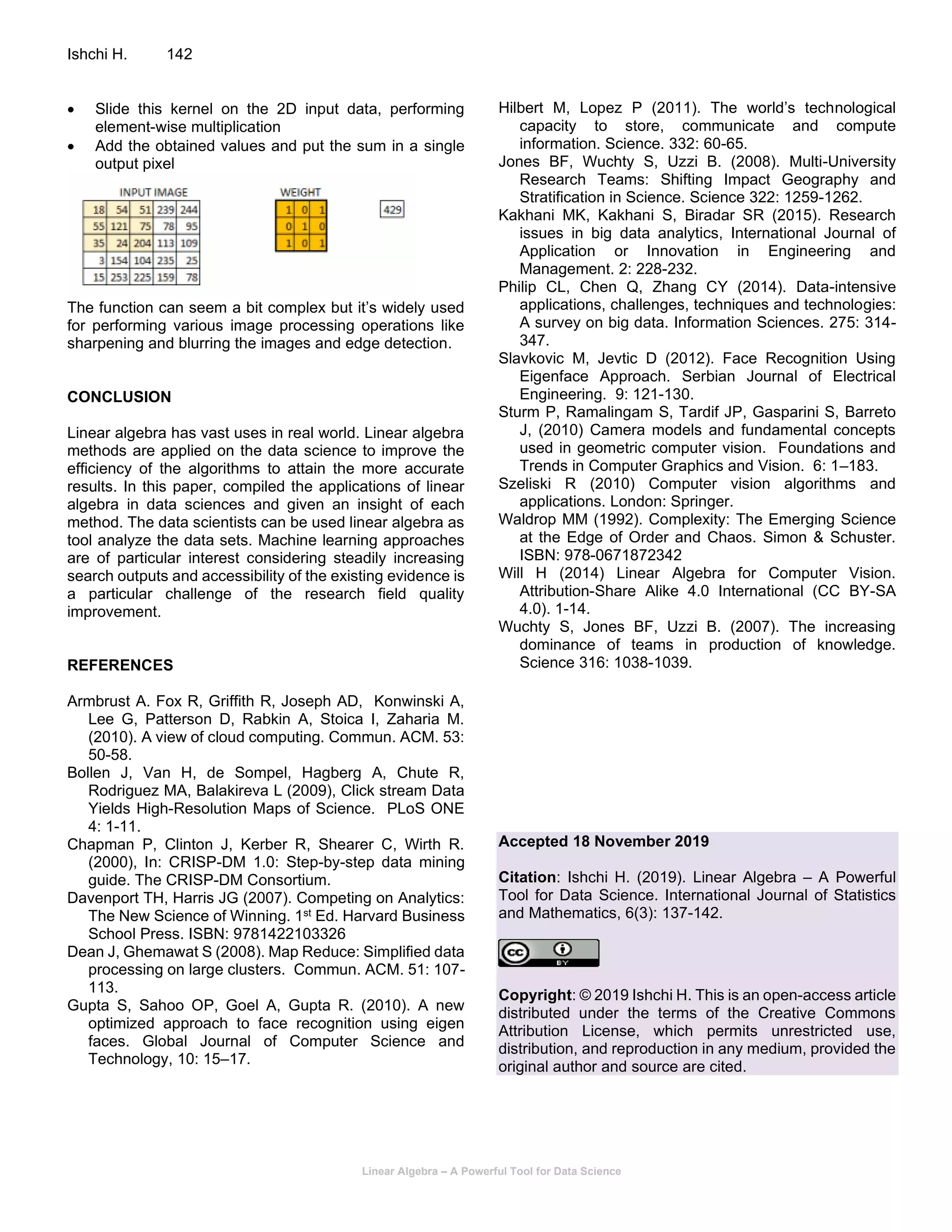Linear Algebra – A Powerful Tool for Data Science
Ishchi H. 142
• Slide this kernel on the 2D input data, performing
element-wise multiplication
• Add the obtained values and put the sum in a single
output pixel
The function can seem a bit complex but it’s widely used
for performing various image processing operations like
sharpening and blurring the images and edge detection.
CONCLUSION
Linear algebra has vast uses in real world. Linear algebra
methods are applied on the data science to improve the
efficiency of the algorithms to attain the more accurate
results. In this paper, compiled the applications of linear
algebra in data sciences and given an insight of each
method. The data scientists can be used linear algebra as
tool analyze the data sets. Machine learning approaches
are of particular interest considering steadily increasing
search outputs and accessibility of the existing evidence is
a particular challenge of the research field quality
improvement.
REFERENCES
Armbrust A. Fox R, Griffith R, Joseph AD, Konwinski A,
Lee G, Patterson D, Rabkin A, Stoica I, Zaharia M.
(2010). A view of cloud computing. Commun. ACM. 53:
50-58.
Bollen J, Van H, de Sompel, Hagberg A, Chute R,
Rodriguez MA, Balakireva L (2009), Click stream Data
Yields High-Resolution Maps of Science. PLoS ONE
4: 1-11.
Chapman P, Clinton J, Kerber R, Shearer C, Wirth R.
(2000), In: CRISP-DM 1.0: Step-by-step data mining
guide. The CRISP-DM Consortium.
Davenport TH, Harris JG (2007). Competing on Analytics:
The New Science of Winning. 1st Ed. Harvard Business
School Press. ISBN: 9781422103326
Dean J, Ghemawat S (2008). Map Reduce: Simplified data
processing on large clusters. Commun. ACM. 51: 107-
113.
Gupta S, Sahoo OP, Goel A, Gupta R. (2010). A new
optimized approach to face recognition using eigen
faces. Global Journal of Computer Science and
Technology, 10: 15–17.
Hilbert M, Lopez P (2011). The world’s technological
capacity to store, communicate and compute
information. Science. 332: 60-65.
Jones BF, Wuchty S, Uzzi B. (2008). Multi-University
Research Teams: Shifting Impact Geography and
Stratification in Science. Science 322: 1259-1262.
Kakhani MK, Kakhani S, Biradar SR (2015). Research
issues in big data analytics, International Journal of
Application or Innovation in Engineering and
Management. 2: 228-232.
Philip CL, Chen Q, Zhang CY (2014). Data-intensive
applications, challenges, techniques and technologies:
A survey on big data. Information Sciences. 275: 314-
347.
Slavkovic M, Jevtic D (2012). Face Recognition Using
Eigenface Approach. Serbian Journal of Electrical
Engineering. 9: 121-130.
Sturm P, Ramalingam S, Tardif JP, Gasparini S, Barreto
J, (2010) Camera models and fundamental concepts
used in geometric computer vision. Foundations and
Trends in Computer Graphics and Vision. 6: 1–183.
Szeliski R (2010) Computer vision algorithms and
applications. London: Springer.
Waldrop MM (1992). Complexity: The Emerging Science
at the Edge of Order and Chaos. Simon & Schuster.
ISBN: 978-0671872342
Will H (2014) Linear Algebra for Computer Vision.
Attribution-Share Alike 4.0 International (CC BY-SA
4.0). 1-14.
Wuchty S, Jones BF, Uzzi B. (2007). The increasing
dominance of teams in production of knowledge.
Science 316: 1038-1039.
Accepted 18 November 2019
Citation: Ishchi H. (2019). Linear Algebra – A Powerful
Tool for Data Science. International Journal of Statistics
and Mathematics, 6(3): 137-142.
Copyright: © 2019 Ishchi H. This is an open-access article
distributed under the terms of the Creative Commons
Attribution License, which permits unrestricted use,
distribution, and reproduction in any medium, provided the
original author and source are cited.
 