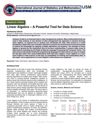 Linear Algebra – A Powerful Tool for Data Science
Linear Algebra – A Powerful Tool for Data Science
Hasheema Ishchi
Lecturer in Mathematics Department, Education Faculty, Jawzjan University, Sheberghan, Afghanistan
Email Address: hasheema.ischi01@gmail.com
Analysis of data is an important task in data managements systems. Many mathematical tools are
used in data analysis. A new division of data management has appeared in machine learning,
linear algebra, an optimal tool to analyse and manipulate the data. Data science is a multi-
disciplinary subject that uses scientific methods to process the structured and unstructured data
to extract the knowledge by applying suitable algorithms and systems. The strength of linear
algebra is ignored by the researchers due to the poor understanding. It powers major areas of
Data Science including the hot fields of Natural Language Processing and Computer Vision. The
data science enthusiasts finding the programming languages for data science are easy to analyze
the big data rather than using mathematical tools like linear algebra. Linear algebra is a must-
know subject in data science. It will open up possibilities of working and manipulating data. In
this paper, some applications of Linear Algebra in Data Science are explained.
Keywords: Data, Information, Data Science, Linear Algebra
INTRODUCTION
Data science is the field of study that combines domain
expertise, programming skills, and knowledge of
mathematics and statistics to extract meaningful insights
from data. Data science practitioners apply machine
learning algorithms to numbers, text, images, video, audio,
and more to produce artificial intelligence systems to
perform tasks that ordinarily require human intelligence. In
turn, these systems generate insights which analysts and
business users can translate into tangible business value
(Ambrust et al., 2010). Machine learning is the branch of
data science used to design algorithms that automatically
extract valuable information from data. The focus here is
on “automatic”, i.e., machine learning is general-purpose
methodologies that can be applied on datasets, while
producing something that is meaningful (Kakhani et al.,
2015; Philip et al., 2014).
Linear algebra is the branch of mathematics concerning
linear equations, linear functions and their representations
through matrices and vector spaces. It helps us to
understand geometric terms in higher dimensions, and
perform mathematical operations on them. By definition,
algebra deals primarily with scalars (one-dimensional
entities), but Linear Algebra has vectors and matrices
(entities which possess two or more dimensional
components) to deal with linear equations and functions
(Will, 2014).
Linear Algebra is the heart to almost all areas of
mathematics like geometry and functional analysis
(Hilbert and Lopez, 2011). Its concepts are a crucial
prerequisite for understanding the theory behind Data
Science. The data scientist doesn’t need to
understand Linear Algebra before getting started in Data
Science, but at some point, it is necessary to understand
how the different algorithms really work. Linear algebra in
data science is used as follows.
Scalars, Vectors, Matrices and Tensors
• A scalar is a single number
• A vector is an array of numbers.
• A matrix is a 2-D array
• A tensor is a n-dimensional array with n>2
Fig.1. Representation of data in data science using linear
algebra
Research Article
Vol. 6(3), pp. 137-142, December, 2019. © www.premierpublishers.org. ISSN: 2375-0499
International Journal of Statistics and Mathematics
 