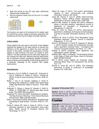 Linear Algebra – A Powerful Tool for Data Science
Ishchi H. 142
• Slide this kernel on the 2D input data, performing
element-wise multiplication
• Add the obtained values and put the sum in a single
output pixel
The function can seem a bit complex but it’s widely used
for performing various image processing operations like
sharpening and blurring the images and edge detection.
CONCLUSION
Linear algebra has vast uses in real world. Linear algebra
methods are applied on the data science to improve the
efficiency of the algorithms to attain the more accurate
results. In this paper, compiled the applications of linear
algebra in data sciences and given an insight of each
method. The data scientists can be used linear algebra as
tool analyze the data sets. Machine learning approaches
are of particular interest considering steadily increasing
search outputs and accessibility of the existing evidence is
a particular challenge of the research field quality
improvement.
REFERENCES
Armbrust A. Fox R, Griffith R, Joseph AD, Konwinski A,
Lee G, Patterson D, Rabkin A, Stoica I, Zaharia M.
(2010). A view of cloud computing. Commun. ACM. 53:
50-58.
Bollen J, Van H, de Sompel, Hagberg A, Chute R,
Rodriguez MA, Balakireva L (2009), Click stream Data
Yields High-Resolution Maps of Science. PLoS ONE
4: 1-11.
Chapman P, Clinton J, Kerber R, Shearer C, Wirth R.
(2000), In: CRISP-DM 1.0: Step-by-step data mining
guide. The CRISP-DM Consortium.
Davenport TH, Harris JG (2007). Competing on Analytics:
The New Science of Winning. 1st Ed. Harvard Business
School Press. ISBN: 9781422103326
Dean J, Ghemawat S (2008). Map Reduce: Simplified data
processing on large clusters. Commun. ACM. 51: 107-
113.
Gupta S, Sahoo OP, Goel A, Gupta R. (2010). A new
optimized approach to face recognition using eigen
faces. Global Journal of Computer Science and
Technology, 10: 15–17.
Hilbert M, Lopez P (2011). The world’s technological
capacity to store, communicate and compute
information. Science. 332: 60-65.
Jones BF, Wuchty S, Uzzi B. (2008). Multi-University
Research Teams: Shifting Impact Geography and
Stratification in Science. Science 322: 1259-1262.
Kakhani MK, Kakhani S, Biradar SR (2015). Research
issues in big data analytics, International Journal of
Application or Innovation in Engineering and
Management. 2: 228-232.
Philip CL, Chen Q, Zhang CY (2014). Data-intensive
applications, challenges, techniques and technologies:
A survey on big data. Information Sciences. 275: 314-
347.
Slavkovic M, Jevtic D (2012). Face Recognition Using
Eigenface Approach. Serbian Journal of Electrical
Engineering. 9: 121-130.
Sturm P, Ramalingam S, Tardif JP, Gasparini S, Barreto
J, (2010) Camera models and fundamental concepts
used in geometric computer vision. Foundations and
Trends in Computer Graphics and Vision. 6: 1–183.
Szeliski R (2010) Computer vision algorithms and
applications. London: Springer.
Waldrop MM (1992). Complexity: The Emerging Science
at the Edge of Order and Chaos. Simon & Schuster.
ISBN: 978-0671872342
Will H (2014) Linear Algebra for Computer Vision.
Attribution-Share Alike 4.0 International (CC BY-SA
4.0). 1-14.
Wuchty S, Jones BF, Uzzi B. (2007). The increasing
dominance of teams in production of knowledge.
Science 316: 1038-1039.
Accepted 18 November 2019
Citation: Ishchi H. (2019). Linear Algebra – A Powerful
Tool for Data Science. International Journal of Statistics
and Mathematics, 6(3): 137-142.
Copyright: © 2019 Ishchi H. This is an open-access article
distributed under the terms of the Creative Commons
Attribution License, which permits unrestricted use,
distribution, and reproduction in any medium, provided the
original author and source are cited.
 
