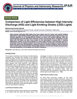 Comparison of Light Efficiencies between High Intensity Discharge (HID) and Light Emitting Diodes (LED) Lights
Comparison of Light Efficiencies between High Intensity
Discharge (HID) and Light Emitting Diodes (LED) Lights
Mohammad Ismail Hazrati
Lecturer in Physics department, Education Faculty, Jawzjan University, Sheberghan, Afghanistan
Email: ismail.hazrati01@gmail.com
High intensity discharge (HID) lights have been widely used for indoor and outdoor lighting
applications. Light Emitting Diodes (LED) lights, which are fourth-generation light sources, have
recently appeared as an energy-efficient solution to indoor and outdoor lighting. LEDs are
semiconductors that emit light when electrical current runs through them. Comparison of LED
lights with HID lights can give more insight on the advantages of using LEDs in lighting
applications. based on the data available on various light sources, LED luminaires can be a
promising choice for lighting systems since they provide the advantages of energy efficiency,
longer life, good color characteristics, improved vision for mesopic conditions, lack of warm-up
time, compact size, directional light, reduced light pollution, environment-friendly characteristics,
dimming capabilities, and breakage and vibration resistance.
Keywords: Light efficiency, LED, High Intensity Discharge, Illuminance
INTRODUCTION
The increase in distribution and intensity of artificial lighting
worldwide has coincided with changes in the spectral
content of lighting. As they reach the end of their lifetime,
older street lights such as traditional orange high-pressure
sodium (HPS) and low-pressure sodium (LPS) lights are
being replaced with broad spectrum, high brightness
technologies such as light-emitting diodes (LEDs) and
ceramic metal halide lights (Gaston et al., 2013; Davies et
al., 2013; Frank, 1988). There are three types of lighting
sources that have been widely used for indoor and outdoor
lighting applications, including incandescent, fluorescent,
and high intensity discharge (HID) lights. The HID light
source family consists mainly of four members, including
mercury vapour (MV), low-pressure sodium (LPS), high
pressure sodium (HPS), and metal halide (MH) lights. The
generation of light is not the only purpose of HID lamps,
but it is the most visible application area of all lamps and
has an obvious effect on our quality of life. Nevertheless,
high-pressure discharge lamps are also used in many
other fields of application where electromagnetic radiation
in the UV and IR part is important.
Low-Pressure Sodium Lamp
In low-Pressure Sodium Lamp, electrons are accelerated
in an electric field and excite the sodium atoms. The
advantage of sodium is that the resonance lines (589.0
and 589.6 nm (sodium D-lines), corresponding to 2.1 eV)
are very close to the maximum of the sensitivity curve of
the human eye at 555 nm. With up to 40% conversion of
electrical power input into visible radiation, the luminous
efficacy can be up to 200 lm W−1. Nevertheless, since the
radiation power is concentrated to one single line, colors
cannot be distinguished under the light of a low-pressure
sodium lamp. However, contrasts between moving and
stationary objects are perceived faster under this
monochromatic light compared to illumination with other
(white) light sources (Meyer et al., 1988).
High-Pressure Sodium Lamp
An HPS lamp commonly consists of four basic
components, including a sealed, translucent, ceramic arc
tube, main electrodes, an outer bulb, and a base (Halonen
et al., 2010). The arc tube ceramic contains a mixture of a
small amount of xenon gas and sodium-mercury amalgam
and is used to provide a proper environment for producing
light. The xenon at a low pressure is used as a “starter gas”
in the HPS lamp. Lying at the coolest part of the lamp, the
sodium mercury amalgam provides the sodium-mercury
vapor that is needed to draw an arc. The main electrodes
are made of tungsten and carry a high-voltage, high-
Vol. 5(2), pp. 094-096, December, 2019. © www.premierpublishers.org. ISSN: 9098-7709
Review Article
Journal of Physics and Astronomy Research
 