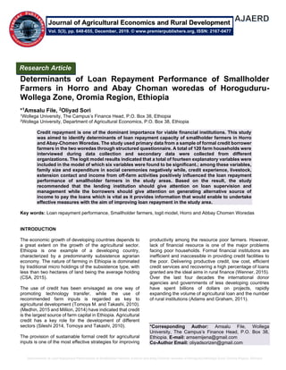 Determinants of Loan Repayment Performance of Smallholder Farmers in Horro and Abay Choman woredas of HoroguduruWollega Zone, Oromia Region, Ethiopia
Determinants of Loan Repayment Performance of Smallholder
Farmers in Horro and Abay Choman woredas of Horoguduru-
Wollega Zone, Oromia Region, Ethiopia
*1Amsalu File, 2Oliyad Sori
1Wollega University, The Campus’s Finance Head, P.O. Box 38, Ethiopia
2Wollega University, Department of Agricultural Economics, P.O. Box 38, Ethiopia
Credit repayment is one of the dominant importance for viable financial institutions. This study
was aimed to identify determinants of loan repayment capacity of smallholder farmers in Horro
and Abay-Chomen Woredas. The study used primary data from a sample of formal credit borrower
farmers in the two woredas through structured questionnaire. A total of 120 farm households were
interviewed during data collection and secondary data were collected from different
organizations. The logit model results indicated that a total of fourteen explanatory variables were
included in the model of which six variables were found to be significant.; among these variables,
family size and expenditure in social ceremonies negatively while, credit experience, livestock,
extension contact and income from off-farm activities positively influenced the loan repayment
performance of smallholder farmers in the study areas. Based on the result, the study
recommended that the lending institution should give attention on loan supervision and
management while the borrowers should give attention on generating alternative source of
income to pay the loans which is vital as it provides information that would enable to undertake
effective measures with the aim of improving loan repayment in the study area.
Key words: Loan repayment performance, Smallholder farmers, logit model, Horro and Abbay Chomen Woredas
INTRODUCTION
The economic growth of developing countries depends to
a great extent on the growth of the agricultural sector.
Ethiopia is one example of a developing country,
characterized by a predominantly subsistence agrarian
economy. The nature of farming in Ethiopia is dominated
by traditional micro holdings of the subsistence type, with
less than two hectares of land being the average holding
(CSA, 2015).
The use of credit has been envisaged as one way of
promoting technology transfer, while the use of
recommended farm inputs is regarded as key to
agricultural development (Tomoya M. and Takashi, 2010).
(Medhin, 2015 and Million, 2014) have indicated that credit
is the largest source of farm capital in Ethiopia. Agricultural
credit has a key role for the development of different
sectors (Sileshi 2014, Tomoya and Takashi, 2010).
The provision of sustainable formal credit for agricultural
inputs is one of the most effective strategies for improving
productivity among the resource poor farmers. However,
lack of financial resource is one of the major problems
facing poor households. Formal financial institutions are
inefficient and inaccessible in providing credit facilities to
the poor. Delivering productive credit, low cost, efficient
credit services and recovering a high percentage of loans
granted are the ideal aims in rural finance (Wenner, 2015).
Over the last four decades the international donor
agencies and governments of less developing countries
have spent billions of dollars on projects, rapidly
expanding the volume of agricultural loan and the number
of rural institutions (Adams and Graham, 2011).
*Corresponding Author: Amsalu File, Wollega
University, The Campus’s Finance Head, P.O. Box 38,
Ethiopia. E-mail: amsemijena@gmail.com
Co-Author Email: oliyadsorizen@gmail.com
Research Article
Vol. 5(3), pp. 648-655, December, 2019. © www.premierpublishers.org, ISSN: 2167-0477
Journal of Agricultural Economics and Rural Development
 