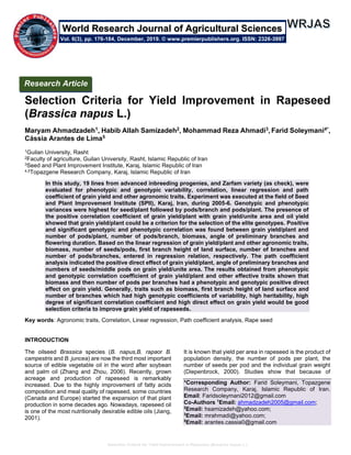 Selection Criteria for Yield Improvement in Rapeseed (Brassica napus L.)
Selection Criteria for Yield Improvement in Rapeseed
(Brassica napus L.)
Maryam Ahmadzadeh1, Habib Allah Samizadeh2, Mohammad Reza Ahmadi3, Farid Soleymani4*,
Cássia Arantes de Lima5
1Guilan University, Rasht
2Faculty of agriculture, Guilan University, Rasht, Islamic Republic of Iran
3Seed and Plant Improvement Institute, Karaj, Islamic Republic of Iran
4,5Topazgene Research Company, Karaj, Islamic Republic of Iran
In this study, 19 lines from advanced inbreeding progenies, and Zarfam variety (as check), were
evaluated for phenotypic and genotypic variability, correlation, linear regression and path
coefficient of grain yield and other agronomic traits. Experiment was executed at the field of Seed
and Plant Improvement Institute (SPII), Karaj, Iran, during 2005-6. Genotypic and phenotypic
variances were highest for seed/plant followed by pods/branch and pods/plant. The presence of
the positive correlation coefficient of grain yield/plant with grain yield/unite area and oil yield
showed that grain yield/plant could be a criterion for the selection of the elite genotypes. Positive
and significant genotypic and phenotypic correlation was found between grain yield/plant and
number of pods/plant, number of pods/branch, biomass, angle of preliminary branches and
flowering duration. Based on the linear regression of grain yield/plant and other agronomic traits,
biomass, number of seeds/pods, first branch height of land surface, number of branches and
number of pods/branches, entered in regression relation, respectively. The path coefficient
analysis indicated the positive direct effect of grain yield/plant, angle of preliminary branches and
numbers of seeds/middle pods on grain yield/unite area. The results obtained from phenotypic
and genotypic correlation coefficient of grain yield/plant and other effective traits shown that
biomass and then number of pods per branches had a phenotypic and genotypic positive direct
effect on grain yield. Generally, traits such as biomass, first branch height of land surface and
number of branches which had high genotypic coefficients of variability, high heritability, high
degree of significant correlation coefficient and high direct effect on grain yield would be good
selection criteria to improve grain yield of rapeseeds.
Key words: Agronomic traits, Correlation, Linear regression, Path coefficient analysis, Rape seed
INTRODUCTION
The oilseed Brassica species (B. napus,B. rapaor B.
campestris and B. juncea) are now the third most important
source of edible vegetable oil in the word after soybean
and palm oil (Zhang and Zhou, 2006). Recently, grown
acreage and production of rapeseed is remarkably
increased. Due to the highly improvement of fatty acids
composition and meal quality of rapeseed, some countries
(Canada and Europe) started the expansion of that plant
production in some decades ago. Nowadays, rapeseed oil
is one of the most nutritionally desirable edible oils (Jiang,
2001).
It is known that yield per area in rapeseed is the product of
population density, the number of pods per plant, the
number of seeds per pod and the individual grain weight
(Diepenbrock, 2000). Studies show that because of
*Corresponding Author: Farid Soleymani, Topazgene
Research Company, Karaj, Islamic Republic of Iran.
Email: Faridsoleymani2012@gmail.com
Co-Authors 1
Email: ahmadzadeh2005@gmail.com;
2
Email: hsamizadeh@yahoo.com;
3
Email: mrahmadi@yahoo.com;
5
Email: arantes.cassia0@gmail.com
Research Article
Vol. 6(3), pp. 176-184, December, 2019. © www.premierpublishers.org. ISSN: 2326-3997
search Journal of Agricultural SciencesWorld Re
 