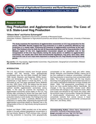 Hog Production and Agglomeration Economies: The Case of U.S. State-Level Hog Production
Hog Production and Agglomeration Economies: The Case of
U.S. State-Level Hog Production
*Gibson Nene1 and Karina Schoengold2
1Assistant Professor, Department of Economics, University of Minnesota Duluth.
2Associate Professor, Department of Agricultural Economics and School of Natural Resources, University of Nebraska-
Lincoln.
The study examines the importance of agglomeration economies on U.S. hog production for the
period, 1994-2006. Results suggest that hog production in a state is positively affected by hog
production in a nearby state, confirming the presence of agglomeration economies at the sate-
level. This finding is true for both the top 22 hog producing states and for hog production in the
Midwest region of the U.S. Agglomeration economies played an important role in the
reorganization of the U.S. hog industry during the study period. In addition to agglomeration
economies, our results also show that environmental regulations, hog price, land value, labor
cost and the cost of corn input were important in shaping the U.S. hog industry during the study
period.
Key words: U.S. hog industry, Agglomeration economies, Hog production, Geographical concentration, Midwest
JEL Classifications: L22, L25
INTRODUCTION
The U.S. hog production industry went through several
changes and has become more geographically
concentrated since the mid-1990s (Hubbell and Welsh,
1998; Herath, Weersink, and Carpentier, 2005a; Azzam,
Nene and Schoengold, 2015). The industry which has
experienced a huge decline in small hog farms, is now
dominated by low cost large specialized farms (McBride
and Key, 2003; Kaus, 2019). We believe that the recent
reorganization of the hog industry could be, in part, due to
spillover benefits (agglomeration economies) across
states. In this study we examine the importance of
agglomeration economies across states on the U.S. hog
industry after controlling for factors that have been found
to be important in shaping the reorganization of an animal
production industry in prior studies. Our findings show that
hog production in a state is positively affected by hog
production in a nearby state, supporting the argument that
agglomeration economies played an important role in the
reorganization of the U.S. hog industry during the period of
the study.
Hubbell and Welsh (1998) provided one of the earliest
studies to formally address geographical concentration in
the hog industry. Based on Theil’s entropy index, showed
that hog production is becoming more geographically
concentrated at the national level and within states.
Herath, Weersink, and Carpentier (2005a), making use of
the Gini coefficient to measure concentration, confirmed
that hog production is becoming more concentrated within
states. The changes associated with the hog industry
becoming more geographically concentrated have led to a
non-uniform interregional distribution of hogs (Hubbell and
Welsh, 1998). The geographical concentration of hog
farms can have several lasting effects. Specifically, the
changes in the hog production industry could: affect
communities with changes in hog production levels; affect
local supply and demand for key inputs and output; alter
the economic base of communities; change the utilization
of industry-specific infrastructure and services; and
concentrate nutrients from animal manure in fewer
locations causing adverse environmental consequences
(Roe, Irwin, and Sharp, 2002).
*Corresponding Author: Gibson Nene, Department of
Economics, University of Minnesota Duluth.
Email: gnene@d.umn.edu, Tel: 218 726 7864
Co-Author Email: kschoengold2@unl.edu
Research Article
Vol. 5(3), pp. 663-672, December, 2019. © www.premierpublishers.org, ISSN: 2167-0477
Journal of Agricultural Economics and Rural Development
 