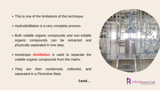 Contd...
This is one of the limitations of this technique.
Hydrodistillation is a very complete process.
Both volatile organic compounds and non-volatile
organic compounds can be extracted and
physically separated in one step.
Azeotropic distillation is used to separate the
volatile organic compounds from the matrix.
They are then condensed, collected, and
separated in a Florentine flask.
 