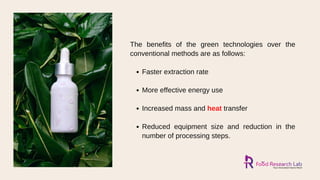 Faster extraction rate
More effective energy use
Increased mass and heat transfer
Reduced equipment size and reduction in the
number of processing steps.
The benefits of the green technologies over the
conventional methods are as follows:
 