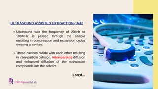 Contd...
Ultrasound with the frequency of 20kHz to
100MHz is passed through the sample
resulting in compression and expansion cycles
creating a cavities.
These cavities collide with each other resulting
in inter-particle collision, inter-particle diffusion
and enhanced diffusion of the extractable
compounds into the solvent.
ULTRASOUND ASSISTED EXTRACTION (UAE)
 