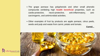 The grape pomace has polyphenols and other small phenolic
compounds exhibiting high health beneficial properties, such as
cardio-protective, neuro-protective, anti-inflammatory, anti-
carcinogenic, and antimicrobial activities.
Other examples of fruit by products are apple pomace, citrus peels,
seeds and pulp and waste from carrot, potato and tomato.
Contd...
 