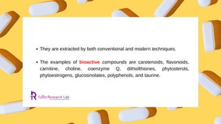 They are extracted by both conventional and modern techniques.
The examples of bioactive compounds are carotenoids, flavonoids,
carnitine, choline, coenzyme Q, dithiolthiones, phytosterols,
phytoestrogens, glucosinolates, polyphenols, and taurine.
 