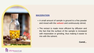 A small amount of sample is ground to a fine powder
and mixed with the solvent and continuously stirred.
The extract is made more efficient by diffusion and
the fact that the surface of the sample is increased
with maceration or grinding, thus making it easier to
mix with the solvent.
MACERATION
Contd...
 