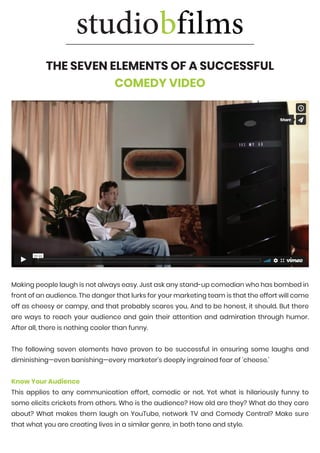 THE SEVEN ELEMENTS OF A SUCCESSFUL
COMEDY VIDEO
https://vimeo.com/66272380
https://vimeo.com/66272380
https://vimeo.com/66272380
Making people laugh is not always easy. Just ask any stand-up comedian who has bombed in
front of an audience. The danger that lurks for your marketing team is that the effort will come
off as cheesy or campy, and that probably scares you. And to be honest, it should. But there
are ways to reach your audience and gain their attention and admiration through humor.
After all, there is nothing cooler than funny.
The following seven elements have proven to be successful in ensuring some laughs and
diminishing—even banishing—every marketer’s deeply ingrained fear of ‘cheese.’
Know Your Audience
This applies to any communication effort, comedic or not. Yet what is hilariously funny to
some elicits crickets from others. Who is the audience? How old are they? What do they care
about? What makes them laugh on YouTube, network TV and Comedy Central? Make sure
that what you are creating lives in a similar genre, in both tone and style.
 
