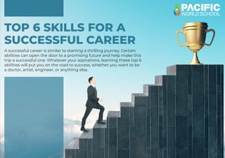 TOP 6 SKILLS FOR A
SUCCESSFUL CAREER
A successful career is similar to starting a thrilling journey. Certain
abilities can open the door to a promising future and help make this
trip a successful one. Whatever your aspirations, learning these top 6
abilities will put you on the road to success, whether you want to be
a doctor, artist, engineer, or anything else.
 