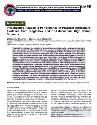 Investigating Academic Performance in Practical Agriculture: Evidence from Single-Sex and Co-Educational High School Students
Investigating Academic Performance in Practical Agriculture:
Evidence from Single-Sex and Co-Educational High School
Students
Olutosin A. Otekunrin1*, Oluwaseun A. Otekunrin2
1Department of Agricultural Economics and Farm Management, Federal University of Agriculture, Abeokuta (FUNAAB),
Nigeria
2Department of Statistics, University of Ibadan, Ibadan, Nigeria
This study investigated the attitudes of students to practical agriculture and examined whether
there were significant differences in the mean scores in Practical Agriculture Achievement Test
(PAAT) among the three categories of schools used for this study. This study was a descriptive
survey design carried out in Ibadan Metropolis, Oyo State, Nigeria. Nine (9) public secondary
schools were randomly selected from three different Local Government Areas (LGAs) out of
eleven (11) present in Ibadan zone comprising three (3) Boys’ only, three (3) Girls’ only and three
(3) Co-educational schools. A total of two hundred and fifty-five (255) Senior Secondary Schools
(SSSIII) students from three selected categories of schools participated in this study. PAAT and
AtPAQ were the research instruments used for data collection. The data collected were analysed
using descriptive statistics, Chi-square test of independence, ANOVA and multiple comparison
techniques. The ANOVA test was significant (p = .00). Boys’ only schools had the highest mean
scores of 48.14 followed by Girls’ only schools with 42.72 while Co-educational schools had 34.92.
Least Significant Difference (LSD), a multiple comparison technique, on the ANOVA showed that
there existed significant differences in the mean scores of PAAT for all pairs of the three
categories of schools. There was no association between students' mean scores and selected
attitudinal variables. The study recommended awareness campaign on the importance of
agricultural science education and training as a vocational subject which can make them self-
employed after leaving school and also boost agricultural productivity in the nation.
Keywords: Practical Agriculture; Students’ attitudes; Academic success; Co-Educational Schools; Single-sex schools.
INTRODUCTION
Nigeria, with an estimated population of 193 million
persons is undoubtedly regarded as the most populous
country in Africa (NPC and NBS, 2018; Otekunrin et al.
2019a). With growth rate of 2.43 percent per annum and
population projected to reach an unprecedented 390
million by 2050.The population has an estimated 42
percent falling within the 0-14years age bracket indicative
of the fact that there are more young people which is one
the strong pillars of any vibrant economies in the world
(IITA, 2017; Matemilola and Elegbede, 2017; Otekunrin et
al. 2019a). Nigeria is the 10th largest crude oil producer
globally, attaining the status of a middle-income country in
2014. Despite Nigeria’s oil wealth, 68% of her citizens live
below the poverty line of $1.25 per day (FGN, 2014;
Otekunrin et al. 2019a).
Agriculture in Nigeria remained a key sector of the
economy capable of bringing food to the tables of her
teeming population, provision of foreign exchange
earnings, income for agricultural farming households and
employment opportunities for about 70 percent of the
population (Otekunrin et al. 2019b). According to Inusa et
al. (2018) and Otekunrin et al. (2019b) which reinstated the
fact that “Agricultural sector has started regaining its lost
*Corresponding Author: Olutosin A. Otekunrin,
Department of Agricultural Economics and Farm
Management, Federal University of Agriculture, Abeokuta
(FUNAAB), Nigeria.
Email: otekunrin.olutosina@pg.funaab.edu.ng
Co-Author Email: oa.otekunrin@mail.ui.edu.ng
Research Article
Vol. 6(1), pp. 288-299, January, 2020. © www.premierpublishers.org. ISSN: 2167-0432
International Journal of Agricultural Education and Extension
 