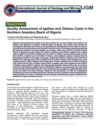 Quality Assessment of Igaliwo and Olokwu Coals in the Northern Anambra Basin of Nigeria
Quality Assessment of Igaliwo and Olokwu Coals in the
Northern Anambra Basin of Nigeria
*1Fatoye Felix Bamidele and 2Mepaiyeda Seyi
1,2Department of Mineral and Petroleum Resources Engineering, Kogi State Polytechnic, Lokoja, Nigeria
Chemical and geochemical studies have been carried out on coal samples from Igaliwo and
Olokwu coal deposits in northern Anambra Basin of Nigeria. The studies were carried out
principally to determine the chemical and geochemical characteristics of the coals in order to
ascertain their potential relevance to possible industrial usages. Proximate analysis indicated that
the moisture content of the coal samples, on average, varied from 19.27% in Olokwu coal to
20.37% in Igaliwo coal, ash content from 4.88% in Olokwu coal to 6.48% in Igaliwo coal, volatile
matter content from 36.39% in Igaliwo coal to 37.97% in Olokwu coal, and fixed carbon content
from 36.76% in Igaliwo coal to 37.88% in Olokwu coal. Ultimate analysis revealed that the
percentage of carbon in the coals, on average, ranged from 52.01% in Igaliwo coal to 54.74% in
Olokwu coal, hydrogen from 4.34% in Igaliwo coal to 4.49% in Olokwu coal, nitrogen from 1.41%
in Igaliwo coal to 1.42% in Olokwu coal, oxygen from 14.42% in Igaliwo coal to 14.43% in Olokwu
coal, sulphur from 0.78% in Olokwu coal to 0.98% in Igaliwo coal, and phosphorus from 0.001%
in Olokwu coal to 0.003% in Igaliwo coal. The heating (calorific) values of the coals, on average,
varied from 9275 Btu/Ib in Igaliwo coal to 9740 Btu/Ib in Olokwu coal. Generally, both coals have
low free swelling index (FSI) of zero (0). These characteristics put together suggest that both coals
cannot be used by the steel industry, mostly for the manufacture of coke for metallurgical
processes such as iron and steel production. However, they are suitable for electricity generation,
heating boilers and ovens in industrial process heating, manufacturing organic chemicals and
production of gas and automotive fuel.
Keywords: Igaliwo Olokwu coals, low quality, non-coking and sub-bituminous.
INTRODUCTION
Coal was first discovered in Nigeria in 1909 at the Udi near
Enugu within the Anambra Basin in 1909 by the Mineral
Survey of Southern Nigeria (Orajaka et al., 1990;
Famuboni, 1996). Between 1909 and 1913, more coal
seams were discovered within the Basin at Enugu and
Ezimo in Enugu State; Orukpa in Benue State; Odokpono,
Okaba and Ogboyaga in Kogi State. These seams belong
to the Mamu Formation (Lower Coal Measures) of Middle
Campanian – Late Maastrichtian age (Simpson, 1954).
Coal seams of the Nsukka Formation (Upper Coal
Measures) of Late Maastrichtian – Paleocene age
outcropped at Inyi west of the Enugu Escarpment (De-
Swardt and Casey, 1963).
Intensive exploration and exploitation activities
commenced in 1916 at Ogbete drift mine near Enugu.
Over time, other mines sprang up in the region within the
Anambra Basin. In 1950, the Ogbete mine’s operations
and others in the country were merged into a new
Corporation called the Nigerian Coal Corporation (NCC)
with responsibility to manage the resources produced at
these mines.
Production started from a modest beginning (24,903
tonnes in 1916) and gradually rose to an annual output of
about 742,922 tonnes in 1966 just before the outbreak of
the Nigerian civil war (NCC, 1974; NCC, 1982). During this
period of growth, coal played a significant role in Nigeria’s
economic development. Coal was mainly utilised by the
Nigerian Railway Corporation (NRC) to operate its
locomotives, by the Electricity Corporation of Nigeria
*Corresponding Author: Dr. Fatoye Felix Bamidele;
Department of Mineral and Petroleum Resources
Engineering, Kogi State Polytechnic, Lokoja, Nigeria.
Email: feliztoye@yahoo.com
Research Article
Vol. 6(1), pp. 309-317, January, 2020. © www.premierpublishers.org. ISSN: 3019-8261
International Journal of Geology and Mining
 