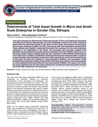 Determinants of Total Asset Growth in Micro and Small-Scale Enterprise in Gondar City, Ethiopia
AJAERD
Determinants of Total Asset Growth in Micro and Small-
Scale Enterprise in Gondar City, Ethiopia
Adem Endiris1, *Gebre-Egziabher Fentahun2
1,2Lecturer, Department of Agricultural Economics, Assosa University, P.O. Box 18, Assosa, Ethiopia
This study assessed the determinants of total asset growth of micro and small-scale enterprises
in Gondar city of Amhara regional state, and more specifically; to find out the major constraints
which affect the total asset growth of the sector. In this study, both primary and secondary
sources were employed to gather the data. The primary data were collected by questionnaire.
These methods were helpful in collecting information from operators of micro and small-scale
enterprise in the organization of the sector. The secondary data had been collected from
published and unpublished documents and also collected from bureau of MSE in Gondar city. For
this study, simple random sampling technique was employed to select kebeles administrations
in the study area. In addition, stratification sampling technique was employed based on types of
micro and small-scale enterprises (construction, trade, associations, service and manufacturing).
In this study the data was analyzed by using descriptive statistics and econometric model
(multiple linear regression models). The result this study education, interest and working premise
are most significant factors that affect the total asset growth of MSEs in the study area. Finally,
the study suggesting that any interventions designed to increase the total asset growth of micro
and small-scale enterprises in the study area.
Keywords: Growth, Determinant, Micro and Small Enterprises (MSEs), Multiple Linear Regressions
INTRODUCTION
The micro and small scale enterprises (MSEs) are long
recognized as important vehicles of economic
diversification, income generation and distribution, and
accelerating the economy growth of a country. They can
also help to achieve a more equitable distribution of the
benefits of economic growth and thereby help alleviate
some of the problems associated with uneven income
distribution and poverty (Zemenu and Mohammed, 2014).
And also MSEs are recognized as vehicles for economic
growth and reduce poverty and unemployment by virtue of
their size, capital investment and their capacity to generate
greater employment (ILO, 2008). Despite the large
potential contribution of MSEs, the sector face problems in
both at their start up and after operation phase (World
Bank, 2004).
MSEs are the second largest employment generating
sector next to agriculture in Ethiopia and more than 1.3
million people in the country are engaged in this sector. A
National survey conducted by Central Statistics Agency
(CSA) in 2007 indicates that more than 1.3 million people
1
Ministry of Trade and Industry
in the country are engaged in MSEs sector. It contributes
3.4% of GDP, 33% of the industrial sector and 52% of the
manufacturing sector (CSA, 2005). However, this sector
had faced lack of access to credit, insufficient loan size,
time delay and collateral (Gebrehiwot and Wolday, 2006;
Mulu,2007; MoTI1, 2005), and faced lack of access to
markets, finance, working premises, supply of raw
material, lack of sufficient capital, business information,
business premises, the acquisition of skills and managerial
expertise and access to modern technology (MoTI2, 2005).
Similarly, most MSEs have no growth and remain at their
initial level due to different internal (owner’s/operator’s
related and/or firm’s related) and external factors
(Admasu, 2012).
*Corresponding Author: Gebre-Egziabher Fentahun,
Department of Agricultural Economics, Assosa University,
P.O.Box 18, Assosa, Ethiopia.
E-mail: gebreegzi22@gmail.com
Co-Author Email: aendris76@gmail.com
2
Ministry of Trade and Industry
Research Article
Vol. 6(1), pp. 689-696, January, 2020. © www.premierpublishers.org, ISSN: 2167-0477
Journal of Agricultural Economics and Rural Development
 