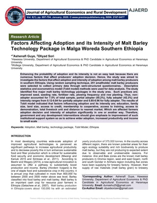 Factors Affecting Adoption and its Intensity of Malt Barley Technology Package in Malga Woreda Southern Ethiopia
Factors Affecting Adoption and its Intensity of Malt Barley
Technology Package in Malga Woreda Southern Ethiopia
*1Ashenafi Guye, 2Oliyad Sori
1Hawassa University, Department of Agricultural Economics & PhD Candidate in Agricultural Economics at Haramaya
University
2Wollega University, Department of Agricultural Economics & PhD Candidate in Agricultural Economics at Haramaya
University
Enhancing the probability of adoption and its intensity is not an easy task because there are
numerous factors that affect producers’ adoption decision. Hence, the study was aimed to
investigate the factors that affect adoption and intensity of adoption among malt barley producers
in southern Ethiopia. Using random sampling technique, 251 smallholder malt barley producers
were selected to collect primary data through semi-structured questionnaires. Descriptive
statistics and econometrics model (Tobit model) methods were used for data analysis. The study
identified five major malt barley technology packages in the study area. Such practices are;
improved seed, seeding rate, fertilizer rate, plowing frequency and row planting. Thus, non-
adopter accounted for 7.5% of total sample, partial adopter (50.2%), fully adopter (42.3%) and
intensity ranges from 0.12-0.84 for partially adopter and 0.85-0.96 for fully adopter. The results of
Tobit model indicated that factors influencing adoption and its intensity are; education, family
size, land size, access to credit, membership to cooperative, access to training, access to
demonstration, total livestock unit and distance to nearest market. Which are affected farmers
adoption decision and intensity of adoption significantly in one or another way. Therefore,
government and any development interventions should give emphasis to improvement of such
institutional support system so as to achieve wider adoption, increased productivity and income
to small scale
Keywords: Adoption, Malt barley, technology package, Tobit Model, Ethiopia.
INTRODUCTION
In most developing countries wide-scale adoption of
improved agricultural technologies is perceived as
significant pathways to increase agricultural productivity
and to decrease poverty this in turn enhances sustainable
food and fiber production which is critical for sustainable
food security and economic development (Mwangi and
Kariuki 2015 and Simtowe et al., 2011). According to
Beshir and Wegary (2014), a new agricultural innovation is
assumed to offer a pathway to substantially boost
production and income. Barley (Hordem Vulgare) is the
one of staple food and subsistence crop in the country; it
is annual crop that cultivated in more than 800,000 ha
between 2000 and 3500 meter above sea level. Barley
classified into food barley and malt barley. Malt barley is
an important cash crop for resource poor farmers in
Ethiopia (Getachew et al., 2007). Malt barley production
in Ethiopia covers about 150,000 ha with an estimated
yearly production of 375,000 tonnes. In the country across
different region, there are known potential areas for their
agro ecology suitability and rich biodiversity to produce
malt barley, but they are not producing to expected extent
due to observable and unobservable reasons. For
instance: Arsi and Bale zones are the known malt barley
producers in Oromia region, west and east Gojam, north
and south Gondar in Amhara region including Awi zones
have been supplying for brewery factory. However, their
supply of raw materials (malt barley grain) to brewery
*Corresponding Author: Ashenafi Guye, Hawassa
University, Department of Agricultural Economics & PhD
Candidate in Agricultural Economics at Haramaya
University. Email: dumashu25@gmail.com
Co-Author Email: oliyadsorizen@gmail.com
Research Article
Vol. 6(1), pp. 697-704, January, 2020. © www.premierpublishers.org, ISSN: 2167-0477
Journal of Agricultural Economics and Rural Development
 