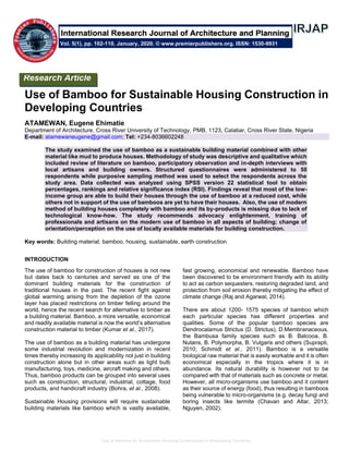 Use of Bamboo for Sustainable Housing Construction in Developing Countries
Use of Bamboo for Sustainable Housing Construction in
Developing Countries
ATAMEWAN, Eugene Ehimatie
Department of Architecture, Cross River University of Technology, PMB, 1123, Calabar, Cross River State, Nigeria
E-mail: atamewaneugene@gmail.com; Tel: +234-8036602248
The study examined the use of bamboo as a sustainable building material combined with other
material like mud to produce houses. Methodology of study was descriptive and qualitative which
included review of literature on bamboo, participatory observation and in-depth interviews with
local artisans and building owners. Structured questionnaires were administered to 50
respondents while purposive sampling method was used to select the respondents across the
study area. Data collected was analyzed using SPSS version 22 statistical tool to obtain
percentages, rankings and relative significance index (RSI). Findings reveal that most of the low-
income group are able to build their houses through the use of bamboo at a reduced cost, while
others not in support of the use of bamboos are yet to have their houses. Also, the use of modern
method of building houses completely with bamboo and its by-products is missing due to lack of
technological know-how. The study recommends advocacy enlightenment, training of
professionals and artisans on the modern use of bamboo in all aspects of building; change of
orientation/perception on the use of locally available materials for building construction.
Key words: Building material, bamboo, housing, sustainable, earth construction
INTRODUCTION
The use of bamboo for construction of houses is not new
but dates back to centuries and served as one of the
dominant building materials for the construction of
traditional houses in the past. The recent fight against
global warming arising from the depletion of the ozone
layer has placed restrictions on timber felling around the
world, hence the recent search for alternative to timber as
a building material. Bamboo, a more versatile, economical
and readily available material is now the world’s alternative
construction material to timber (Kumar et al., 2017).
The use of bamboo as a building material has undergone
some industrial revolution and modernization in recent
times thereby increasing its applicability not just in building
construction alone but in other areas such as light bulb
manufacturing, toys, medicine, aircraft making and others.
Thus, bamboo products can be grouped into several uses
such as construction, structural, industrial, cottage, food
products, and handicraft industry (Bohra, et al., 2008).
Sustainable Housing provisions will require sustainable
building materials like bamboo which is vastly available,
fast growing, economical and renewable. Bamboo have
been discovered to be environment friendly with its ability
to act as carbon sequesters, restoring degraded land, and
protection from soil erosion thereby mitigating the effect of
climate change (Raj and Agarwal, 2014).
There are about 1200- 1575 species of bamboo which
each particular species has different properties and
qualities. Some of the popular bamboo species are
Dendrocalamus Strictus (D. Strictus), D.Membranaceous,
the Bambusa family species such as B. Balcooa, B.
Nutans, B. Polymorpha, B. Vulgaris and others (Suprapti,
2010; Schmidt et al., 2011). Bamboo is a versatile
biological raw material that is easily workable and it is often
economical especially in the tropics where it is in
abundance. Its natural durability is however not to be
compared with that of materials such as concrete or metal.
However, all micro-organisms use bamboo and it content
as their source of energy (food), thus resulting in bamboos
being vulnerable to micro-organisms (e.g. decay fungi and
boring insects like termite (Chavan and Altar, 2013;
Nguyen, 2002).
Research Article
Vol. 5(1), pp. 102-110, January, 2020. © www.premierpublishers.org. ISSN: 1530-9931
International Research Journal of Architecture and Planning
 
