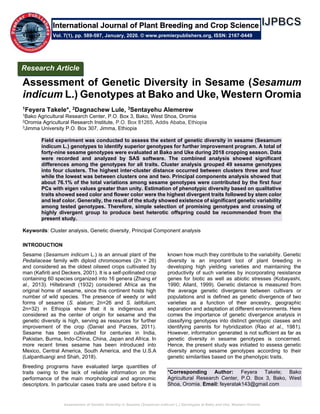 Assessment of Genetic Diversity in Sesame (Sesamum indicum L.) Genotypes at Bako and Uke, Western Oromia
Assessment of Genetic Diversity in Sesame (Sesamum
indicum L.) Genotypes at Bako and Uke, Western Oromia
1Feyera Takele*, 2Dagnachew Lule, 3Sentayehu Alemerew
1Bako Agricultural Research Center, P.O. Box 3, Bako, West Shoa, Oromia
2Oromia Agricultural Research Institute, P.O. Box 81265, Addis Ababa, Ethiopia
3Jimma University P.O. Box 307, Jimma, Ethiopia
Field experiment was conducted to assess the extent of genetic diversity in sesame (Sesamum
indicum L.) genotypes to identify superior genotypes for further improvement program. A total of
forty-nine sesame genotypes were evaluated at Bako and Uke during 2018 cropping season. Data
were recorded and analyzed by SAS software. The combined analysis showed significant
differences among the genotypes for all traits. Cluster analysis grouped 49 sesame genotypes
into four clusters. The highest inter-cluster distance occurred between clusters three and four
while the lowest was between clusters one and two. Principal components analysis showed that
about 76.1% of the total variations among sesame genotypes were contributed by the first four
PCs with eigen values greater than unity. Estimation of phenotypic diversity based on qualitative
traits showed seed color and flower color were the highest divergent traits followed by stem color
and leaf color. Generally, the result of the study showed existence of significant genetic variability
among tested genotypes. Therefore, simple selection of promising genotypes and crossing of
highly divergent group to produce best heterotic offspring could be recommended from the
present study.
Keywords: Cluster analysis, Genetic diversity, Principal Component analysis
INTRODUCTION
Sesame (Sesamum indicum L.) is an annual plant of the
Pedaliaceae family with diploid chromosomes (2n = 26)
and considered as the oldest oilseed crops cultivated by
man (Kafiriti and Deckers, 2001). It is a self-pollinated crop
containing 60 species organized into 16 genera (Zhang et
al., 2013). Hiltebrandt (1932) considered Africa as the
original home of sesame, since this continent hosts high
number of wild species. The presence of weedy or wild
forms of sesame (S. alatum; 2n=26 and S. latifolium,
2n=32) in Ethiopia show that it is indigenous and
considered as the center of origin for sesame and the
genetic diversity is high, serving as resources for further
improvement of the crop (Daniel and Parzies, 2011).
Sesame has been cultivated for centuries in India,
Pakistan, Burma, Indo-China, China, Japan and Africa. In
more recent times sesame has been introduced into
Mexico, Central America, South America, and the U.S.A
(Lalpantluangi and Shah, 2018).
Breeding programs have evaluated large quantities of
traits owing to the lack of reliable information on the
performance of the main morphological and agronomic
descriptors. In particular cases traits are used before it is
known how much they contribute to the variability. Genetic
diversity is an important tool of plant breeding in
developing high yielding varieties and maintaining the
productivity of such varieties by incorporating resistance
genes for biotic as well as abiotic stresses (Kobayashi,
1990; Allard, 1999). Genetic distance is measured from
the average genetic divergence between cultivars or
populations and is defined as genetic divergence of two
varieties as a function of their ancestry, geographic
separation and adaptation at different environments. Here
comes the importance of genetic divergence analysis in
classifying genotypes into distinct genotypic classes and
identifying parents for hybridization (Rao et al., 1981).
However, information generated is not sufficient as far as
genetic diversity in sesame genotypes is concerned.
Hence, the present study was initiated to assess genetic
diversity among sesame genotypes according to their
genetic similarities based on the phenotypic traits.
*Corresponding Author: Feyera Takele; Bako
Agricultural Research Center, P.O. Box 3, Bako, West
Shoa, Oromia. Email: feyeratak143@gmail.com
Research Article
Vol. 7(1), pp. 589-597, January, 2020. © www.premierpublishers.org, ISSN: 2167-0449
International Journal of Plant Breeding and Crop Science
 