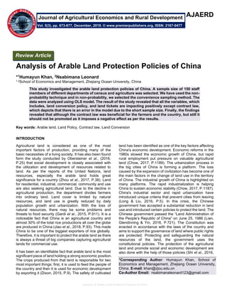 Analysis of Arable Land Protection Policies of China
AJAERD
Analysis of Arable Land Protection Policies of China
*1Humayun Khan, 2Nsabimana Leonard
1,2School of Economics and Management, Zhejiang Ocean University, China
This study investigated the arable land protection policies of China. A sample size of 150 staff
members of different departments of census and agriculture was selected. We have used the non-
probability technique and in non-probability, we selected the convenience sampling method. The
data were analyzed using OLS model. The result of the study revealed that all the variables, which
includes, land conversion policy, and land tickets are impacting positively except contract law,
which depicts that there is an error in the model due to the short sample size. Finally, the findings
revealed that although the contract law was beneficial for the farmers and the country, but still it
should not be promoted as it imposes a negative effect as per the results.
Key words: Arable land, Land Policy, Contract law, Land Conversion
INTRODUCTION
Agricultural land is considered as one of the most
important factors of production, providing many of the
basic necessities of a living society. It has also been found
form the study conducted by Obersteiner et al., (2016,
P.25) that social development is closely associated with
the utilization and development of resources related to
land. As per the reports of the United Nations, land
resources, especially the arable land holds great
significance for a country (Zhou et al., 2017, P.38). Land
for residential, industrial, commercial, community and use
are also seeking agricultural land. Due to the decline in
agricultural production, the department divides farmers
into ordinary land. Land cover is limited by natural
resources, and land use is greatly reduced by daily
population growth and urbanization. With the loss of
natural resources, there may be some problems and
threats to food security (Gardi et al., 2015, P.911). It is a
noticeable fact that China is an agricultural country and
almost 30% of the total rice productions all over the globe
are produced in China (Jiao et al., 2018, P.93). This made
China to be one of the biggest exporters of rice globally.
Therefore, it is important to protect the arable land as there
is always a threat of big companies capturing agricultural
lands for commercial use.
It has been an identifiable fact that arable land is the most
significant piece of land holding a strong economic position.
The crops produced from that land is responsible for two
most important things; first, it is used to feed the people of
the country and then it is used for economic development
by exporting it (Dixon, 2015, P.9). The safety of cultivated
land has been identified as one of the key factors affecting
China's economic development. Economic reforms in the
1980s slowed the economic growth of China, but rapid
rural employment put pressure on valuable agricultural
land (Chow, 2017, P.1189). The urbanization process in
the big cities of China is forming a platform. The loss
caused by the expansion of civilization has become one of
the main factors in the change of land use in the territory
of China. The industrial growth of China is highlighted on
many platforms. The rapid industrialization is helping
China to sustain economic stability (Chow, 2017, P.1187).
China's industrial sector and rapid urbanization have
introduced unique criteria that prevent cities from leaving
(Long & Liu, 2016, P.5). In this crisis, the Chinese
government has accepted a substantial reduction in land
use and introduced certain policies to protect the land. The
Chinese government passed the “Land Administration of
the People’s Republic of China” on June 25, 1986 (Lian,
Glendinning & Yin, 2016, P.721). The Constitution was
enacted in accordance with the laws of the country and
aims to support the governance of land where public rights
are protected. Protecting and safeguarding the natural
resources of the land, the government uses the
constitutional policies. The protection of the agricultural
land and promote social and economic development are
also done with the help of those policies (Shi et al., 2016,
*Corresponding Author: Humayun Khan, School of
Economics and Management, Zhejiang Ocean University,
China. E-mail: khan@zjou.edu.cn
Co-Author Email: nsabimanaleonard123@gmail.com
Review Article
Vol. 5(3), pp. 673-677, December, 2019. © www.premierpublishers.org, ISSN: 2167-0477
Journal of Agricultural Economics and Rural Development
 