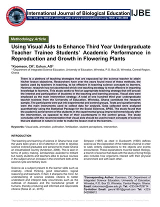 Using Visual Aids to Enhance Third Year Undergraduate Teacher Trainee Students’ Academic Performance in Reproduction and Growth in Flowering Plants
Using Visual Aids to Enhance Third Year Undergraduate
Teacher Trainee Students’ Academic Performance in
Reproduction and Growth in Flowering Plants
*Koomson, CK1, Eshun, AG2
1,2Department of Integrated Science Education, University of Education, Winneba, P.O. Box 25, Winneba, Central Region,
Ghana
There is a plethora of teaching strategies that are espoused by the science teacher to attain
his/her lesson objectives. Researchers have over the years found most of these methods, the
tactics used by teachers in teaching, to be effective in teaching science concepts to learners.
However, research has not ascertained which one teaching strategy is most effective in imparting
knowledge to learners. This study seeks to find an appropriate teaching strategy that will arouse
the interest and participation of students in the teaching and learning process. Visual aids were
employed as the main intervention strategy. A total of one hundred third year undergraduate
teacher trainees from the University of Education, Winneba, Ghana constitute the research
sample. The participants were put into experimental and control groups. Tests and questionnaires
were the main instruments used to collect data for analysis. Data collected were analyzed
quantitatively using the Statistical Package for the Social Sciences, SPSS. The study found that
the academic achievement of the students in the experimental group improved tremendously after
the intervention, as opposed to that of their counterparts in the control group. The study
concludes with the recommendation that visual aids should be used to teach concepts of science
that are abstract in nature in order to make the lesson real to the learners.
Keywords: Visual aids, animation, pollination, fertilization, student perceptions, intervention.
INTRODUCTION
The teaching and learning of science in Ghana have over
the years been given a lot of attention in order to develop
science inclined graduates and personnel to make Ghana
an industrialized country (Anderson, 2006). This is seen in
terms of policy making, scholarships awarded to brilliant
but needy students and teachers alike to pursue courses
in the subject and an increase in the enrolment both at the
second cycle and tertiary level.
Science as a subject present to the learner skills such as
creativity, critical thinking, good observation, logical
reasoning and teamwork. In fact, it sharpens the mind. An
understanding of science enables citizens to better
understand and interpret daily occurrences such as the
outbreak of diseases and the transitional growth of
humans, thereby producing well informed and responsible
citizens (Reiss et. al., 2015).
Simpson (1987) as cited in Duckworth (1990) defines
science as ‘the exploration of the material universe in order
to seek orderly explanations to the objects and events
encountered. These explanations must be tested. Biology,
a branch of science that deals with the study of living things
also includes how organisms interact with their physical
environment and with each other.
*Corresponding Author: Koomson, CK; Department of
Integrated Science Education, University of Education,
Winneba, P.O. Box 25, Winneba, Central Region, Ghana.
Email: ckkoomson@uew.edu.gh, Tel: +233-244729714
Co-Author Email: gwura1991@gmail.com Tel: +233-
542098612
Methodology Article
Vol. 2(1), pp. 008-014, January, 2020. © www.premierpublishers.org. ISSN: 2169-3908
International Journal of Biological Education
 