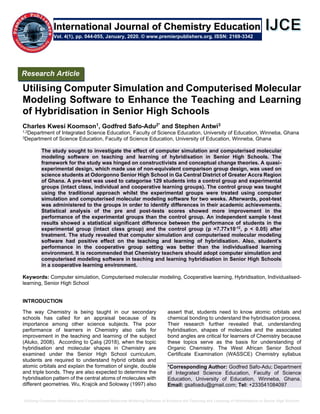Utilizing Computer Simulation and Computerised Molecular Modeling Software to Enhance the Teaching and Learning of Hybridisation in Senior High Schools
Utilising Computer Simulation and Computerised Molecular
Modeling Software to Enhance the Teaching and Learning
of Hybridisation in Senior High Schools
Charles Kwesi Koomson1, Godfred Safo-Adu2* and Stephen Antwi3
1,2Department of Integrated Science Education, Faculty of Science Education, University of Education, Winneba, Ghana
3Department of Science Education, Faculty of Science Education, University of Education, Winneba, Ghana
The study sought to investigate the effect of computer simulation and computerised molecular
modeling software on teaching and learning of hybridisation in Senior High Schools. The
framework for the study was hinged on constructivists and conceptual change theories. A quasi-
experimental design, which made use of non-equivalent comparison group design, was used on
science students at Odorgonno Senior High School in Ga Central District of Greater Accra Region
of Ghana. A pre-test was used to categorise 129 students into a control group and experimental
groups (intact class, individual and cooperative learning groups). The control group was taught
using the traditional approach whilst the experimental groups were treated using computer
simulation and computerised molecular modeling software for two weeks. Afterwards, post-test
was administered to the groups in order to identify differences in their academic achievements.
Statistical analysis of the pre and post-tests scores showed more improvement in the
performance of the experimental groups than the control group. An independent sample t-test
results showed a statistical significant difference between the performance of students in the
experimental group (intact class group) and the control group (p =7.77x10-12
, p < 0.05) after
treatment. The study revealed that computer simulation and computerised molecular modeling
software had positive effect on the teaching and learning of hybridisation. Also, student’s
performance in the cooperative group setting was better than the individualised learning
environment. It is recommended that Chemistry teachers should adopt computer simulation and
computerised modeling software in teaching and learning hybridisation in Senior High Schools
in a cooperative learning environment.
Keywords: Computer simulation, Computerised molecular modeling, Cooperative learning, Hybridisation, Individualised-
learning, Senior High School
INTRODUCTION
The way Chemistry is being taught in our secondary
schools has called for an appraisal because of its
importance among other science subjects. The poor
performance of learners in Chemistry also calls for
improvement in the teaching and learning of the subject
(Aluko, 2008). According to Çalış (2018), when the topic
hybridisation and molecular shapes in Chemistry are
examined under the Senior High School curriculum,
students are required to understand hybrid orbitals and
atomic orbitals and explain the formation of single, double
and triple bonds. They are also expected to determine the
hybridisation pattern of the central atoms of molecules with
different geometries. Wu, Krajcik and Soloway (1997) also
assert that, students need to know atomic orbitals and
chemical bonding to understand the hybridisation process.
Their research further revealed that, understanding
hybridisation, shapes of molecules and the associated
bond angles are critical for learners of Chemistry because
these topics serve as the basis for understanding of
Organic Chemistry. The West African Senior School
Certificate Examination (WASSCE) Chemistry syllabus
*Corresponding Author: Godfred Safo-Adu; Department
of Integrated Science Education, Faculty of Science
Education, University of Education, Winneba, Ghana.
Email: gsafoadu@gmail.com; Tel: +233541084097
Research Article
Vol. 4(1), pp. 044-055, January, 2020. © www.premierpublishers.org. ISSN: 2169-3342
International Journal of Chemistry Education
 