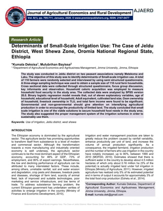 Determinants of Small-Scale Irrigation Use: The Case of Jeldu District, West Shewa Zone, Oromia National Regional State, Ethiopia
Determinants of Small-Scale Irrigation Use: The Case of Jeldu
District, West Shewa Zone, Oromia National Regional State,
Ethiopia
*Kumala Deksisa1, Mulubrihan Bayissa2
1,2Department of Agricultural Economics and Agribusiness Management, Jimma University, Jimma, Ethiopia
The study was conducted in Jeldu district on two peasant associations namely Metekoma and
Laku. The objective of this study was to identify determinants of Small-scale irrigation use. A total
of 118 farmers were randomly selected and interviewed by using semi structured questionnaire.
A three-stage sampling technique was used to obtain a sample size of 118 rural farm households.
Cross sectional data were collected through structured questionnaire, focus group discussion,
key informants and observation. Household caloric acquisition was employed to measure
household food security in the study area. The collected data were analyzed by SPSS version
20.0. Binary logistic regression model reveals that, out of eleven explanatory variables, age of
household, educational level of household, Adult equivalent, cultivated land size, Oxen ownership
of household, livestock ownership in TLU, and total farm income were found to be significant.
Governmental and non-governmental should give attention on intensifying agricultural
production in order to encourage the productivity of limited land. The study concluded that small
scale irrigation is one of the viable solutions to secure household food needs in the study area.
The study also suggested the proper management system of the irrigation schemes in order to
sustainably use them.
Keywords: Use of Irrigation, Jeldu district, west shewa
INTRODUCTION
The Ethiopian economy is dominated by the agricultural
sector. The agriculture sector has promising opportunities
to transform itself from subsistence to a level of modern
and commercial sector. Although the transformation
towards a more manufacturing and industrially oriented
economy is well underway, the agriculture sector
continues to be the most dominant aspect of the Ethiopian
economy, accounting for 46% of GDP, 73% of
employment, and 80% of export earnings. Nevertheless,
the low and declining performance of agriculture can be
attributed to many interrelated factors. These include,
among others, unreliable rainfall, soil and water erosion
and degradation, crop pests and diseases, livestock pests
and diseases, shortage of farm land, scarcity of animal
feed, lack of improved and suitable technologies, poor
marketing and service infrastructure, and low terms of
trade. To address subsistence farming problem, the
current Ethiopian government has undertaken verities of
activities to enlarge irrigation in the country (Ministry of
Finance and Economic Development, 2010).
Irrigation and water management practices are taken to
greatly reduce the problem caused by rainfall variability,
enhance productivity per unit of land, and increase the
volume of annual production significantly. As a
consequence, the irrigated farmland, irrigation production
and the number of farmers who use irrigation in the country
have notably increased, up to 80%, between 1990 and
2010 (MOFED, 2010). Estimates showed that there is
sufficient water in the country to develop about 4.5 million
hectares of which only about 0.16 million ha (5% of the
potential) is actually irrigated land under full irrigation in
Ethiopia (Ministry of Agriculture, 2011). However, irrigated
agriculture has realized only 5% of its estimated potential
and in terms of output it accounts for approximately 3% of
the total food crop production (Eshetu et al., 2014).
*Corresponding Author: Kumala Deksisa, Department of
Agricultural Economics and Agribusiness Management,
Jimma University, Jimma, Ethiopia.
E-mail: kumala.dek@gmail.com
Research Article
Vol. 6(1), pp. 705-711, January, 2020. © www.premierpublishers.org, ISSN: 2167-0477
Journal of Agricultural Economics and Rural Development
 