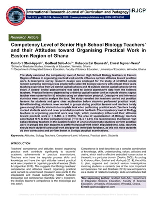 Competency Level of Senior High School Biology Teachers’ and their Attitudes toward Organising Practical Work in Eastern Region of Ghana
Competency Level of Senior High School Biology Teachers’
and their Attitudes toward Organising Practical Work in
Eastern Region of Ghana
Comfort Ofori-Appiah1, Godfred Safo-Adu2*, Rebecca Esi Quansah3, Ernest Ngman-Wara4
1School of Graduate Studies, University of Education, Winneba, Ghana
2,3,4Department of Integrated Science Education, Faculty of Science Education, University of Education, Winneba, Ghana
The study examined the competency level of Senior High School Biology teachers in Eastern
Region of Ghana in organising practical work and its influence on their attitudes toward practical
work. A descriptive survey research design was employed for the study. A stratified simple
random sampling technique was employed to select 80 Biology teachers with at least three years
teaching experience from 20 district capital schools and 18 outside district capital schools for the
study. A closed- ended questionnaire was used to collect quantitative data from the selected
teachers. Practical lessons organised by a district capital teacher and an outside district capital
teacher were observed for 80 minutes using an observation protocol. Descriptive and inferential
statistics were used to analyse the data. The study revealed that teachers carried out practical
lessons for students and gave clear explanation before students performed practical work.
Notwithstanding, students never worked in groups during practical lessons and teachers barely
gave enough time for students to complete task when performing practical work. Teachers barely
marked students work and never provided immediate feedback. The competency level of Biology
teachers in organising practical work was high, which moderately influenced their attitudes
toward practical work (r = 0.468, p = 0.010). The area of specialisation of Biology teachers
contributed 19 % to their competency level (r = 0.19, p = 0.01). It is recommended that Senior High
School Biology teachers in the Eastern Region of Ghana should make students perform practical
work in groups and train students to perform practical work within stipulated time. Also, teachers
should mark student’s practical work and provide immediate feedback, as this will make students
do their corrections and perform better in Biology practical examinations.
Keywords: Attitudes, Biology Teachers, Competency Level, Influence, Practical Work, Students
INTRODUCTION
Teachers’ competence and attitudes toward organising
practical work contribute significantly to students’
academic achievements in practical examinations.
Teachers who have the requisite process skills and
knowledge and have the right attitudes toward practical
work are competent in organising practical lessons (Shah
& Udgaonkar 2018). This suggests that Biology teachers’
competence and attitudes toward organising practical
work cannot be undermined. Research also points to the
inseparable and mutual supporting relation between
knowledge and competence (Sanchez, 2001). Therefore,
the Biology teacher’s competence is the knowledge put
into action.
Competence is best described as a complex combination
of knowledge, skills, understanding, values, attitudes and
desire, which lead to effective embodied human action in
the world, in a particular domain (Deakin, 2008). According
to Khatoon, Alam, Bukhari and Mushqud (2014), the ability
to plan, organise and conduct various investigations
involving students is certainly one of the most important
competencies. Tan and Sharbain (2012) view competency
as a cluster of related knowledge, skills and attitudes that
*Corresponding Author: Godfred Safo-Adu, Department
of Integrated Science Education, Faculty of Science
Education, University of Education, Winneba, Ghana.
E-mail: gsafoadu@gmail.com
Research Article
Vol. 6(1), pp. 112-124, January, 2020. © www.premierpublishers.org. ISSN: 0379-9160
International Research Journal of Curriculum and Pedagogy
 
