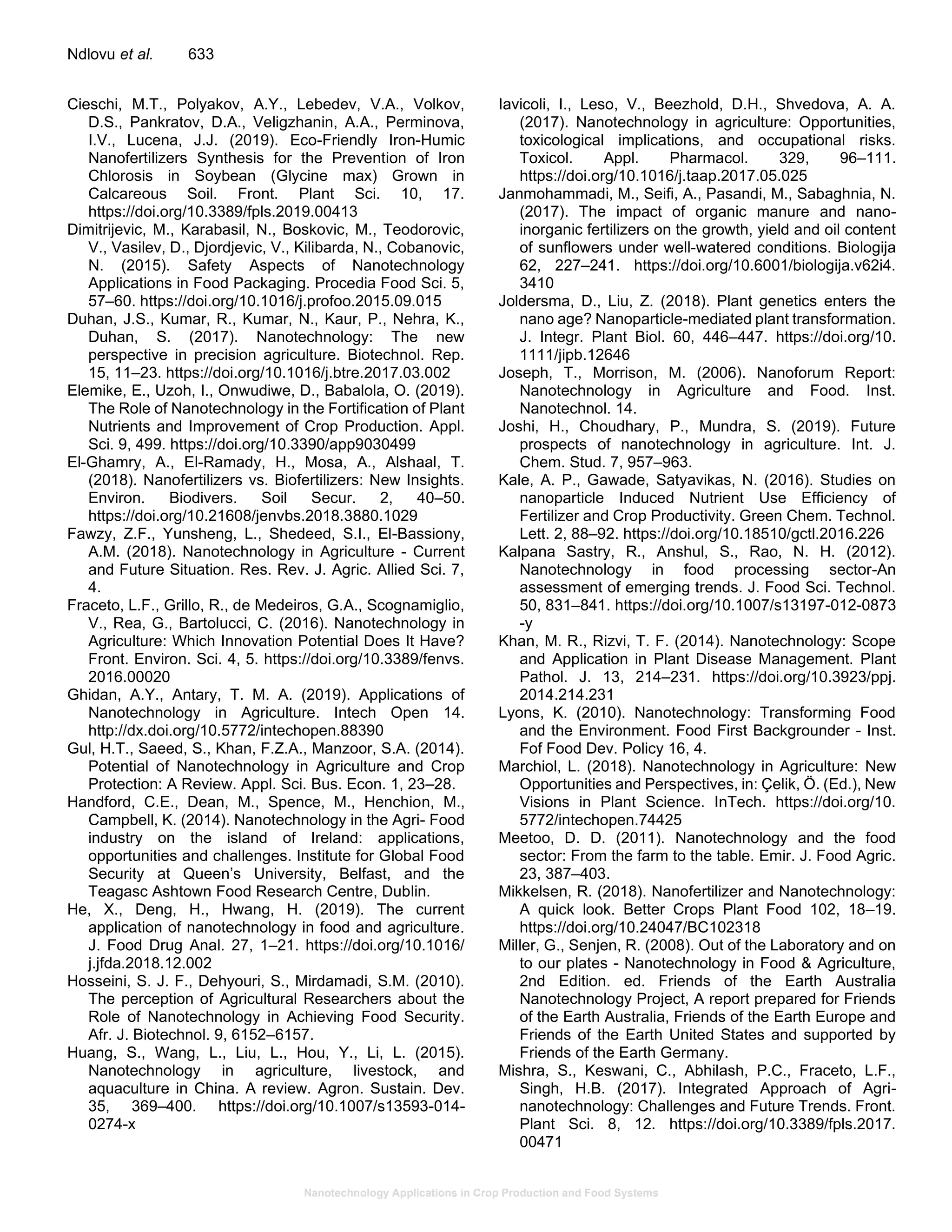 Nanotechnology Applications in Crop Production and Food Systems
Ndlovu et al. 633
Cieschi, M.T., Polyakov, A.Y., Lebedev, V.A., Volkov,
D.S., Pankratov, D.A., Veligzhanin, A.A., Perminova,
I.V., Lucena, J.J. (2019). Eco-Friendly Iron-Humic
Nanofertilizers Synthesis for the Prevention of Iron
Chlorosis in Soybean (Glycine max) Grown in
Calcareous Soil. Front. Plant Sci. 10, 17.
https://doi.org/10.3389/fpls.2019.00413
Dimitrijevic, M., Karabasil, N., Boskovic, M., Teodorovic,
V., Vasilev, D., Djordjevic, V., Kilibarda, N., Cobanovic,
N. (2015). Safety Aspects of Nanotechnology
Applications in Food Packaging. Procedia Food Sci. 5,
57–60. https://doi.org/10.1016/j.profoo.2015.09.015
Duhan, J.S., Kumar, R., Kumar, N., Kaur, P., Nehra, K.,
Duhan, S. (2017). Nanotechnology: The new
perspective in precision agriculture. Biotechnol. Rep.
15, 11–23. https://doi.org/10.1016/j.btre.2017.03.002
Elemike, E., Uzoh, I., Onwudiwe, D., Babalola, O. (2019).
The Role of Nanotechnology in the Fortification of Plant
Nutrients and Improvement of Crop Production. Appl.
Sci. 9, 499. https://doi.org/10.3390/app9030499
El-Ghamry, A., El-Ramady, H., Mosa, A., Alshaal, T.
(2018). Nanofertilizers vs. Biofertilizers: New Insights.
Environ. Biodivers. Soil Secur. 2, 40–50.
https://doi.org/10.21608/jenvbs.2018.3880.1029
Fawzy, Z.F., Yunsheng, L., Shedeed, S.I., El-Bassiony,
A.M. (2018). Nanotechnology in Agriculture - Current
and Future Situation. Res. Rev. J. Agric. Allied Sci. 7,
4.
Fraceto, L.F., Grillo, R., de Medeiros, G.A., Scognamiglio,
V., Rea, G., Bartolucci, C. (2016). Nanotechnology in
Agriculture: Which Innovation Potential Does It Have?
Front. Environ. Sci. 4, 5. https://doi.org/10.3389/fenvs.
2016.00020
Ghidan, A.Y., Antary, T. M. A. (2019). Applications of
Nanotechnology in Agriculture. Intech Open 14.
http://dx.doi.org/10.5772/intechopen.88390
Gul, H.T., Saeed, S., Khan, F.Z.A., Manzoor, S.A. (2014).
Potential of Nanotechnology in Agriculture and Crop
Protection: A Review. Appl. Sci. Bus. Econ. 1, 23–28.
Handford, C.E., Dean, M., Spence, M., Henchion, M.,
Campbell, K. (2014). Nanotechnology in the Agri- Food
industry on the island of Ireland: applications,
opportunities and challenges. Institute for Global Food
Security at Queen’s University, Belfast, and the
Teagasc Ashtown Food Research Centre, Dublin.
He, X., Deng, H., Hwang, H. (2019). The current
application of nanotechnology in food and agriculture.
J. Food Drug Anal. 27, 1–21. https://doi.org/10.1016/
j.jfda.2018.12.002
Hosseini, S. J. F., Dehyouri, S., Mirdamadi, S.M. (2010).
The perception of Agricultural Researchers about the
Role of Nanotechnology in Achieving Food Security.
Afr. J. Biotechnol. 9, 6152–6157.
Huang, S., Wang, L., Liu, L., Hou, Y., Li, L. (2015).
Nanotechnology in agriculture, livestock, and
aquaculture in China. A review. Agron. Sustain. Dev.
35, 369–400. https://doi.org/10.1007/s13593-014-
0274-x
Iavicoli, I., Leso, V., Beezhold, D.H., Shvedova, A. A.
(2017). Nanotechnology in agriculture: Opportunities,
toxicological implications, and occupational risks.
Toxicol. Appl. Pharmacol. 329, 96–111.
https://doi.org/10.1016/j.taap.2017.05.025
Janmohammadi, M., Seifi, A., Pasandi, M., Sabaghnia, N.
(2017). The impact of organic manure and nano-
inorganic fertilizers on the growth, yield and oil content
of sunflowers under well-watered conditions. Biologija
62, 227–241. https://doi.org/10.6001/biologija.v62i4.
3410
Joldersma, D., Liu, Z. (2018). Plant genetics enters the
nano age? Nanoparticle-mediated plant transformation.
J. Integr. Plant Biol. 60, 446–447. https://doi.org/10.
1111/jipb.12646
Joseph, T., Morrison, M. (2006). Nanoforum Report:
Nanotechnology in Agriculture and Food. Inst.
Nanotechnol. 14.
Joshi, H., Choudhary, P., Mundra, S. (2019). Future
prospects of nanotechnology in agriculture. Int. J.
Chem. Stud. 7, 957–963.
Kale, A. P., Gawade, Satyavikas, N. (2016). Studies on
nanoparticle Induced Nutrient Use Efficiency of
Fertilizer and Crop Productivity. Green Chem. Technol.
Lett. 2, 88–92. https://doi.org/10.18510/gctl.2016.226
Kalpana Sastry, R., Anshul, S., Rao, N. H. (2012).
Nanotechnology in food processing sector-An
assessment of emerging trends. J. Food Sci. Technol.
50, 831–841. https://doi.org/10.1007/s13197-012-0873
-y
Khan, M. R., Rizvi, T. F. (2014). Nanotechnology: Scope
and Application in Plant Disease Management. Plant
Pathol. J. 13, 214–231. https://doi.org/10.3923/ppj.
2014.214.231
Lyons, K. (2010). Nanotechnology: Transforming Food
and the Environment. Food First Backgrounder - Inst.
Fof Food Dev. Policy 16, 4.
Marchiol, L. (2018). Nanotechnology in Agriculture: New
Opportunities and Perspectives, in: Çelik, Ö. (Ed.), New
Visions in Plant Science. InTech. https://doi.org/10.
5772/intechopen.74425
Meetoo, D. D. (2011). Nanotechnology and the food
sector: From the farm to the table. Emir. J. Food Agric.
23, 387–403.
Mikkelsen, R. (2018). Nanofertilizer and Nanotechnology:
A quick look. Better Crops Plant Food 102, 18–19.
https://doi.org/10.24047/BC102318
Miller, G., Senjen, R. (2008). Out of the Laboratory and on
to our plates - Nanotechnology in Food & Agriculture,
2nd Edition. ed. Friends of the Earth Australia
Nanotechnology Project, A report prepared for Friends
of the Earth Australia, Friends of the Earth Europe and
Friends of the Earth United States and supported by
Friends of the Earth Germany.
Mishra, S., Keswani, C., Abhilash, P.C., Fraceto, L.F.,
Singh, H.B. (2017). Integrated Approach of Agri-
nanotechnology: Challenges and Future Trends. Front.
Plant Sci. 8, 12. https://doi.org/10.3389/fpls.2017.
00471
 