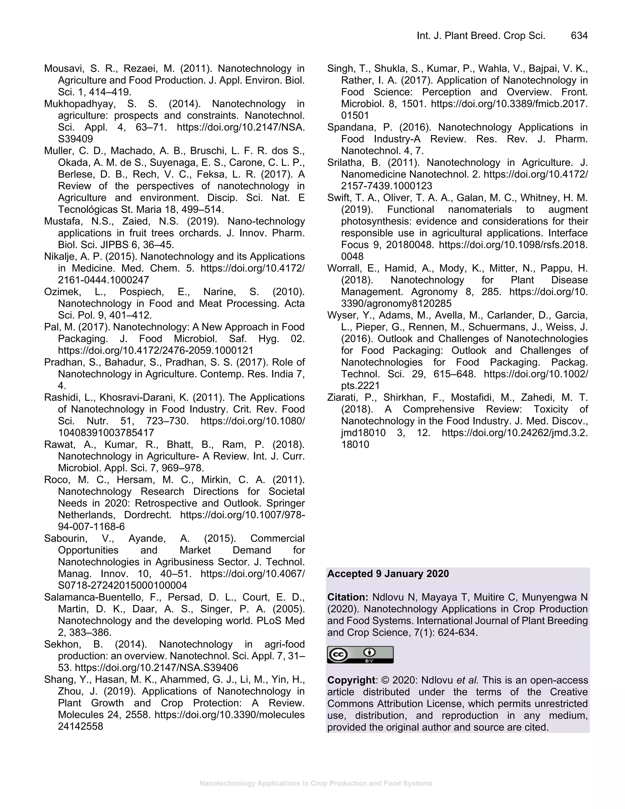 Nanotechnology Applications in Crop Production and Food Systems
Int. J. Plant Breed. Crop Sci. 634
Mousavi, S. R., Rezaei, M. (2011). Nanotechnology in
Agriculture and Food Production. J. Appl. Environ. Biol.
Sci. 1, 414–419.
Mukhopadhyay, S. S. (2014). Nanotechnology in
agriculture: prospects and constraints. Nanotechnol.
Sci. Appl. 4, 63–71. https://doi.org/10.2147/NSA.
S39409
Muller, C. D., Machado, A. B., Bruschi, L. F. R. dos S.,
Okada, A. M. de S., Suyenaga, E. S., Carone, C. L. P.,
Berlese, D. B., Rech, V. C., Feksa, L. R. (2017). A
Review of the perspectives of nanotechnology in
Agriculture and environment. Discip. Sci. Nat. E
Tecnológicas St. Maria 18, 499–514.
Mustafa, N.S., Zaied, N.S. (2019). Nano-technology
applications in fruit trees orchards. J. Innov. Pharm.
Biol. Sci. JIPBS 6, 36–45.
Nikalje, A. P. (2015). Nanotechnology and its Applications
in Medicine. Med. Chem. 5. https://doi.org/10.4172/
2161-0444.1000247
Ozimek, L., Pospiech, E., Narine, S. (2010).
Nanotechnology in Food and Meat Processing. Acta
Sci. Pol. 9, 401–412.
Pal, M. (2017). Nanotechnology: A New Approach in Food
Packaging. J. Food Microbiol. Saf. Hyg. 02.
https://doi.org/10.4172/2476-2059.1000121
Pradhan, S., Bahadur, S., Pradhan, S. S. (2017). Role of
Nanotechnology in Agriculture. Contemp. Res. India 7,
4.
Rashidi, L., Khosravi-Darani, K. (2011). The Applications
of Nanotechnology in Food Industry. Crit. Rev. Food
Sci. Nutr. 51, 723–730. https://doi.org/10.1080/
10408391003785417
Rawat, A., Kumar, R., Bhatt, B., Ram, P. (2018).
Nanotechnology in Agriculture- A Review. Int. J. Curr.
Microbiol. Appl. Sci. 7, 969–978.
Roco, M. C., Hersam, M. C., Mirkin, C. A. (2011).
Nanotechnology Research Directions for Societal
Needs in 2020: Retrospective and Outlook. Springer
Netherlands, Dordrecht. https://doi.org/10.1007/978-
94-007-1168-6
Sabourin, V., Ayande, A. (2015). Commercial
Opportunities and Market Demand for
Nanotechnologies in Agribusiness Sector. J. Technol.
Manag. Innov. 10, 40–51. https://doi.org/10.4067/
S0718-27242015000100004
Salamanca-Buentello, F., Persad, D. L., Court, E. D.,
Martin, D. K., Daar, A. S., Singer, P. A. (2005).
Nanotechnology and the developing world. PLoS Med
2, 383–386.
Sekhon, B. (2014). Nanotechnology in agri-food
production: an overview. Nanotechnol. Sci. Appl. 7, 31–
53. https://doi.org/10.2147/NSA.S39406
Shang, Y., Hasan, M. K., Ahammed, G. J., Li, M., Yin, H.,
Zhou, J. (2019). Applications of Nanotechnology in
Plant Growth and Crop Protection: A Review.
Molecules 24, 2558. https://doi.org/10.3390/molecules
24142558
Singh, T., Shukla, S., Kumar, P., Wahla, V., Bajpai, V. K.,
Rather, I. A. (2017). Application of Nanotechnology in
Food Science: Perception and Overview. Front.
Microbiol. 8, 1501. https://doi.org/10.3389/fmicb.2017.
01501
Spandana, P. (2016). Nanotechnology Applications in
Food Industry-A Review. Res. Rev. J. Pharm.
Nanotechnol. 4, 7.
Srilatha, B. (2011). Nanotechnology in Agriculture. J.
Nanomedicine Nanotechnol. 2. https://doi.org/10.4172/
2157-7439.1000123
Swift, T. A., Oliver, T. A. A., Galan, M. C., Whitney, H. M.
(2019). Functional nanomaterials to augment
photosynthesis: evidence and considerations for their
responsible use in agricultural applications. Interface
Focus 9, 20180048. https://doi.org/10.1098/rsfs.2018.
0048
Worrall, E., Hamid, A., Mody, K., Mitter, N., Pappu, H.
(2018). Nanotechnology for Plant Disease
Management. Agronomy 8, 285. https://doi.org/10.
3390/agronomy8120285
Wyser, Y., Adams, M., Avella, M., Carlander, D., Garcia,
L., Pieper, G., Rennen, M., Schuermans, J., Weiss, J.
(2016). Outlook and Challenges of Nanotechnologies
for Food Packaging: Outlook and Challenges of
Nanotechnologies for Food Packaging. Packag.
Technol. Sci. 29, 615–648. https://doi.org/10.1002/
pts.2221
Ziarati, P., Shirkhan, F., Mostafidi, M., Zahedi, M. T.
(2018). A Comprehensive Review: Toxicity of
Nanotechnology in the Food Industry. J. Med. Discov.,
jmd18010 3, 12. https://doi.org/10.24262/jmd.3.2.
18010
Accepted 9 January 2020
Citation: Ndlovu N, Mayaya T, Muitire C, Munyengwa N
(2020). Nanotechnology Applications in Crop Production
and Food Systems. International Journal of Plant Breeding
and Crop Science, 7(1): 624-634.
Copyright: © 2020: Ndlovu et al. This is an open-access
article distributed under the terms of the Creative
Commons Attribution License, which permits unrestricted
use, distribution, and reproduction in any medium,
provided the original author and source are cited.
 