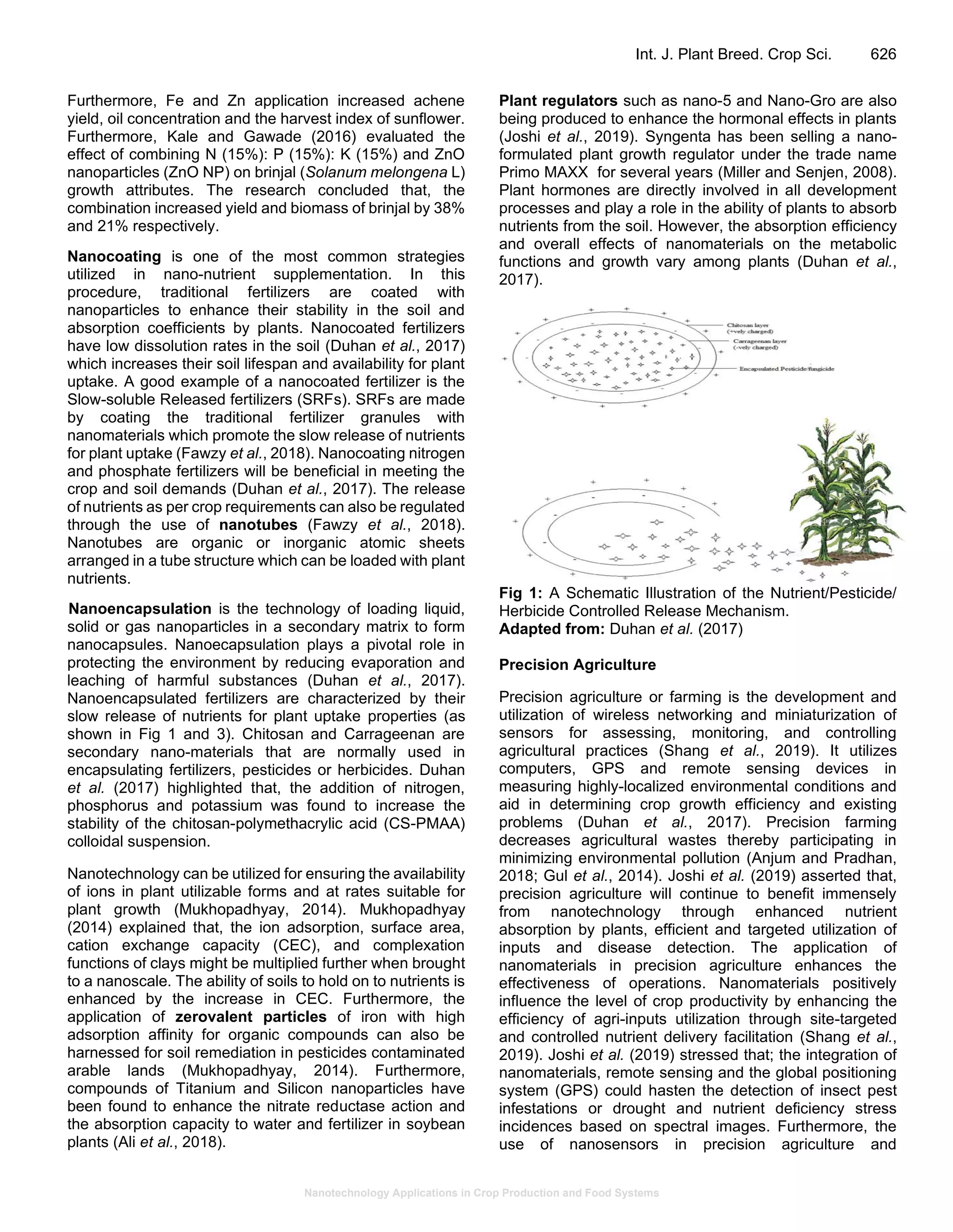 Nanotechnology Applications in Crop Production and Food Systems
Int. J. Plant Breed. Crop Sci. 626
Furthermore, Fe and Zn application increased achene
yield, oil concentration and the harvest index of sunflower.
Furthermore, Kale and Gawade (2016) evaluated the
effect of combining N (15%): P (15%): K (15%) and ZnO
nanoparticles (ZnO NP) on brinjal (Solanum melongena L)
growth attributes. The research concluded that, the
combination increased yield and biomass of brinjal by 38%
and 21% respectively.
Nanocoating is one of the most common strategies
utilized in nano-nutrient supplementation. In this
procedure, traditional fertilizers are coated with
nanoparticles to enhance their stability in the soil and
absorption coefficients by plants. Nanocoated fertilizers
have low dissolution rates in the soil (Duhan et al., 2017)
which increases their soil lifespan and availability for plant
uptake. A good example of a nanocoated fertilizer is the
Slow-soluble Released fertilizers (SRFs). SRFs are made
by coating the traditional fertilizer granules with
nanomaterials which promote the slow release of nutrients
for plant uptake (Fawzy et al., 2018). Nanocoating nitrogen
and phosphate fertilizers will be beneficial in meeting the
crop and soil demands (Duhan et al., 2017). The release
of nutrients as per crop requirements can also be regulated
through the use of nanotubes (Fawzy et al., 2018).
Nanotubes are organic or inorganic atomic sheets
arranged in a tube structure which can be loaded with plant
nutrients.
Nanoencapsulation is the technology of loading liquid,
solid or gas nanoparticles in a secondary matrix to form
nanocapsules. Nanoecapsulation plays a pivotal role in
protecting the environment by reducing evaporation and
leaching of harmful substances (Duhan et al., 2017).
Nanoencapsulated fertilizers are characterized by their
slow release of nutrients for plant uptake properties (as
shown in Fig 1 and 3). Chitosan and Carrageenan are
secondary nano-materials that are normally used in
encapsulating fertilizers, pesticides or herbicides. Duhan
et al. (2017) highlighted that, the addition of nitrogen,
phosphorus and potassium was found to increase the
stability of the chitosan-polymethacrylic acid (CS-PMAA)
colloidal suspension.
Nanotechnology can be utilized for ensuring the availability
of ions in plant utilizable forms and at rates suitable for
plant growth (Mukhopadhyay, 2014). Mukhopadhyay
(2014) explained that, the ion adsorption, surface area,
cation exchange capacity (CEC), and complexation
functions of clays might be multiplied further when brought
to a nanoscale. The ability of soils to hold on to nutrients is
enhanced by the increase in CEC. Furthermore, the
application of zerovalent particles of iron with high
adsorption affinity for organic compounds can also be
harnessed for soil remediation in pesticides contaminated
arable lands (Mukhopadhyay, 2014). Furthermore,
compounds of Titanium and Silicon nanoparticles have
been found to enhance the nitrate reductase action and
the absorption capacity to water and fertilizer in soybean
plants (Ali et al., 2018).
Plant regulators such as nano-5 and Nano-Gro are also
being produced to enhance the hormonal effects in plants
(Joshi et al., 2019). Syngenta has been selling a nano-
formulated plant growth regulator under the trade name
Primo MAXX for several years (Miller and Senjen, 2008).
Plant hormones are directly involved in all development
processes and play a role in the ability of plants to absorb
nutrients from the soil. However, the absorption efficiency
and overall effects of nanomaterials on the metabolic
functions and growth vary among plants (Duhan et al.,
2017).
Fig 1: A Schematic Illustration of the Nutrient/Pesticide/
Herbicide Controlled Release Mechanism.
Adapted from: Duhan et al. (2017)
Precision Agriculture
Precision agriculture or farming is the development and
utilization of wireless networking and miniaturization of
sensors for assessing, monitoring, and controlling
agricultural practices (Shang et al., 2019). It utilizes
computers, GPS and remote sensing devices in
measuring highly-localized environmental conditions and
aid in determining crop growth efficiency and existing
problems (Duhan et al., 2017). Precision farming
decreases agricultural wastes thereby participating in
minimizing environmental pollution (Anjum and Pradhan,
2018; Gul et al., 2014). Joshi et al. (2019) asserted that,
precision agriculture will continue to benefit immensely
from nanotechnology through enhanced nutrient
absorption by plants, efficient and targeted utilization of
inputs and disease detection. The application of
nanomaterials in precision agriculture enhances the
effectiveness of operations. Nanomaterials positively
influence the level of crop productivity by enhancing the
efficiency of agri-inputs utilization through site-targeted
and controlled nutrient delivery facilitation (Shang et al.,
2019). Joshi et al. (2019) stressed that; the integration of
nanomaterials, remote sensing and the global positioning
system (GPS) could hasten the detection of insect pest
infestations or drought and nutrient deficiency stress
incidences based on spectral images. Furthermore, the
use of nanosensors in precision agriculture and
 