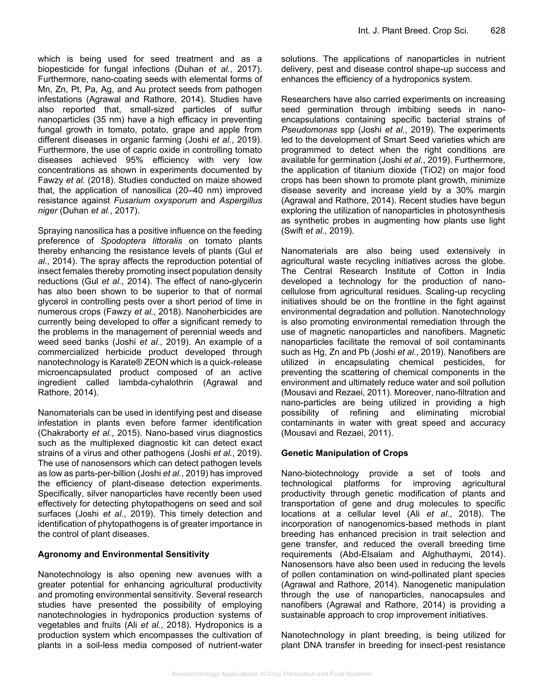 Nanotechnology Applications in Crop Production and Food Systems
Int. J. Plant Breed. Crop Sci. 628
which is being used for seed treatment and as a
biopesticide for fungal infections (Duhan et al., 2017).
Furthermore, nano-coating seeds with elemental forms of
Mn, Zn, Pt, Pa, Ag, and Au protect seeds from pathogen
infestations (Agrawal and Rathore, 2014). Studies have
also reported that, small-sized particles of sulfur
nanoparticles (35 nm) have a high efficacy in preventing
fungal growth in tomato, potato, grape and apple from
different diseases in organic farming (Joshi et al., 2019).
Furthermore, the use of capric oxide in controlling tomato
diseases achieved 95% efficiency with very low
concentrations as shown in experiments documented by
Fawzy et al. (2018). Studies conducted on maize showed
that, the application of nanosilica (20–40 nm) improved
resistance against Fusarium oxysporum and Aspergillus
niger (Duhan et al., 2017).
Spraying nanosilica has a positive influence on the feeding
preference of Spodoptera littoralis on tomato plants
thereby enhancing the resistance levels of plants (Gul et
al., 2014). The spray affects the reproduction potential of
insect females thereby promoting insect population density
reductions (Gul et al., 2014). The effect of nano-glycerin
has also been shown to be superior to that of normal
glycerol in controlling pests over a short period of time in
numerous crops (Fawzy et al., 2018). Nanoherbicides are
currently being developed to offer a significant remedy to
the problems in the management of perennial weeds and
weed seed banks (Joshi et al., 2019). An example of a
commercialized herbicide product developed through
nanotechnology is Karate® ZEON which is a quick-release
microencapsulated product composed of an active
ingredient called lambda-cyhalothrin (Agrawal and
Rathore, 2014).
Nanomaterials can be used in identifying pest and disease
infestation in plants even before farmer identification
(Chakraborty et al., 2015). Nano-based virus diagnostics
such as the multiplexed diagnostic kit can detect exact
strains of a virus and other pathogens (Joshi et al., 2019).
The use of nanosensors which can detect pathogen levels
as low as parts-per-billion (Joshi et al., 2019) has improved
the efficiency of plant-disease detection experiments.
Specifically, silver nanoparticles have recently been used
effectively for detecting phytopathogens on seed and soil
surfaces (Joshi et al., 2019). This timely detection and
identification of phytopathogens is of greater importance in
the control of plant diseases.
Agronomy and Environmental Sensitivity
Nanotechnology is also opening new avenues with a
greater potential for enhancing agricultural productivity
and promoting environmental sensitivity. Several research
studies have presented the possibility of employing
nanotechnologies in hydroponics production systems of
vegetables and fruits (Ali et al., 2018). Hydroponics is a
production system which encompasses the cultivation of
plants in a soil-less media composed of nutrient-water
solutions. The applications of nanoparticles in nutrient
delivery, pest and disease control shape-up success and
enhances the efficiency of a hydroponics system.
Researchers have also carried experiments on increasing
seed germination through imbibing seeds in nano-
encapsulations containing specific bacterial strains of
Pseudomonas spp (Joshi et al., 2019). The experiments
led to the development of Smart Seed varieties which are
programmed to detect when the right conditions are
available for germination (Joshi et al., 2019). Furthermore,
the application of titanium dioxide (TiO2) on major food
crops has been shown to promote plant growth, minimize
disease severity and increase yield by a 30% margin
(Agrawal and Rathore, 2014). Recent studies have begun
exploring the utilization of nanoparticles in photosynthesis
as synthetic probes in augmenting how plants use light
(Swift et al., 2019).
Nanomaterials are also being used extensively in
agricultural waste recycling initiatives across the globe.
The Central Research Institute of Cotton in India
developed a technology for the production of nano-
cellulose from agricultural residues. Scaling-up recycling
initiatives should be on the frontline in the fight against
environmental degradation and pollution. Nanotechnology
is also promoting environmental remediation through the
use of magnetic nanoparticles and nanofibers. Magnetic
nanoparticles facilitate the removal of soil contaminants
such as Hg, Zn and Pb (Joshi et al., 2019). Nanofibers are
utilized in encapsulating chemical pesticides, for
preventing the scattering of chemical components in the
environment and ultimately reduce water and soil pollution
(Mousavi and Rezaei, 2011). Moreover, nano-filtration and
nano-particles are being utilized in providing a high
possibility of refining and eliminating microbial
contaminants in water with great speed and accuracy
(Mousavi and Rezaei, 2011).
Genetic Manipulation of Crops
Nano-biotechnology provide a set of tools and
technological platforms for improving agricultural
productivity through genetic modification of plants and
transportation of gene and drug molecules to specific
locations at a cellular level (Ali et al., 2018). The
incorporation of nanogenomics-based methods in plant
breeding has enhanced precision in trait selection and
gene transfer, and reduced the overall breeding time
requirements (Abd-Elsalam and Alghuthaymi, 2014).
Nanosensors have also been used in reducing the levels
of pollen contamination on wind-pollinated plant species
(Agrawal and Rathore, 2014). Nanogenetic manipulation
through the use of nanoparticles, nanocapsules and
nanofibers (Agrawal and Rathore, 2014) is providing a
sustainable approach to crop improvement initiatives.
Nanotechnology in plant breeding, is being utilized for
plant DNA transfer in breeding for insect-pest resistance
 