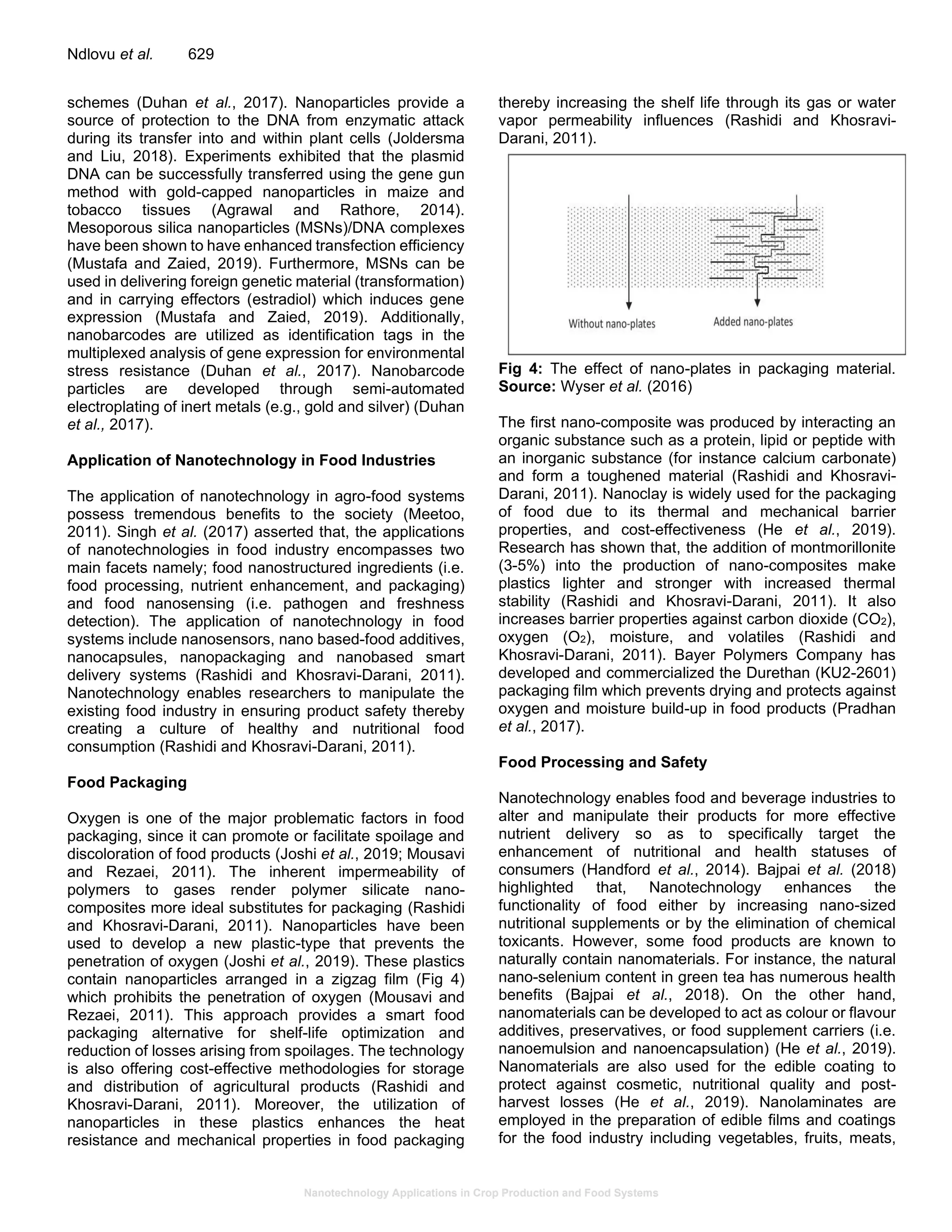 Nanotechnology Applications in Crop Production and Food Systems
Ndlovu et al. 629
schemes (Duhan et al., 2017). Nanoparticles provide a
source of protection to the DNA from enzymatic attack
during its transfer into and within plant cells (Joldersma
and Liu, 2018). Experiments exhibited that the plasmid
DNA can be successfully transferred using the gene gun
method with gold-capped nanoparticles in maize and
tobacco tissues (Agrawal and Rathore, 2014).
Mesoporous silica nanoparticles (MSNs)/DNA complexes
have been shown to have enhanced transfection efficiency
(Mustafa and Zaied, 2019). Furthermore, MSNs can be
used in delivering foreign genetic material (transformation)
and in carrying effectors (estradiol) which induces gene
expression (Mustafa and Zaied, 2019). Additionally,
nanobarcodes are utilized as identification tags in the
multiplexed analysis of gene expression for environmental
stress resistance (Duhan et al., 2017). Nanobarcode
particles are developed through semi-automated
electroplating of inert metals (e.g., gold and silver) (Duhan
et al., 2017).
Application of Nanotechnology in Food Industries
The application of nanotechnology in agro-food systems
possess tremendous benefits to the society (Meetoo,
2011). Singh et al. (2017) asserted that, the applications
of nanotechnologies in food industry encompasses two
main facets namely; food nanostructured ingredients (i.e.
food processing, nutrient enhancement, and packaging)
and food nanosensing (i.e. pathogen and freshness
detection). The application of nanotechnology in food
systems include nanosensors, nano based-food additives,
nanocapsules, nanopackaging and nanobased smart
delivery systems (Rashidi and Khosravi-Darani, 2011).
Nanotechnology enables researchers to manipulate the
existing food industry in ensuring product safety thereby
creating a culture of healthy and nutritional food
consumption (Rashidi and Khosravi-Darani, 2011).
Food Packaging
Oxygen is one of the major problematic factors in food
packaging, since it can promote or facilitate spoilage and
discoloration of food products (Joshi et al., 2019; Mousavi
and Rezaei, 2011). The inherent impermeability of
polymers to gases render polymer silicate nano-
composites more ideal substitutes for packaging (Rashidi
and Khosravi-Darani, 2011). Nanoparticles have been
used to develop a new plastic-type that prevents the
penetration of oxygen (Joshi et al., 2019). These plastics
contain nanoparticles arranged in a zigzag film (Fig 4)
which prohibits the penetration of oxygen (Mousavi and
Rezaei, 2011). This approach provides a smart food
packaging alternative for shelf-life optimization and
reduction of losses arising from spoilages. The technology
is also offering cost-effective methodologies for storage
and distribution of agricultural products (Rashidi and
Khosravi-Darani, 2011). Moreover, the utilization of
nanoparticles in these plastics enhances the heat
resistance and mechanical properties in food packaging
thereby increasing the shelf life through its gas or water
vapor permeability influences (Rashidi and Khosravi-
Darani, 2011).
Fig 4: The effect of nano-plates in packaging material.
Source: Wyser et al. (2016)
The first nano-composite was produced by interacting an
organic substance such as a protein, lipid or peptide with
an inorganic substance (for instance calcium carbonate)
and form a toughened material (Rashidi and Khosravi-
Darani, 2011). Nanoclay is widely used for the packaging
of food due to its thermal and mechanical barrier
properties, and cost-effectiveness (He et al., 2019).
Research has shown that, the addition of montmorillonite
(3-5%) into the production of nano-composites make
plastics lighter and stronger with increased thermal
stability (Rashidi and Khosravi-Darani, 2011). It also
increases barrier properties against carbon dioxide (CO2),
oxygen (O2), moisture, and volatiles (Rashidi and
Khosravi-Darani, 2011). Bayer Polymers Company has
developed and commercialized the Durethan (KU2-2601)
packaging film which prevents drying and protects against
oxygen and moisture build-up in food products (Pradhan
et al., 2017).
Food Processing and Safety
Nanotechnology enables food and beverage industries to
alter and manipulate their products for more effective
nutrient delivery so as to specifically target the
enhancement of nutritional and health statuses of
consumers (Handford et al., 2014). Bajpai et al. (2018)
highlighted that, Nanotechnology enhances the
functionality of food either by increasing nano-sized
nutritional supplements or by the elimination of chemical
toxicants. However, some food products are known to
naturally contain nanomaterials. For instance, the natural
nano-selenium content in green tea has numerous health
benefits (Bajpai et al., 2018). On the other hand,
nanomaterials can be developed to act as colour or flavour
additives, preservatives, or food supplement carriers (i.e.
nanoemulsion and nanoencapsulation) (He et al., 2019).
Nanomaterials are also used for the edible coating to
protect against cosmetic, nutritional quality and post-
harvest losses (He et al., 2019). Nanolaminates are
employed in the preparation of edible films and coatings
for the food industry including vegetables, fruits, meats,
 