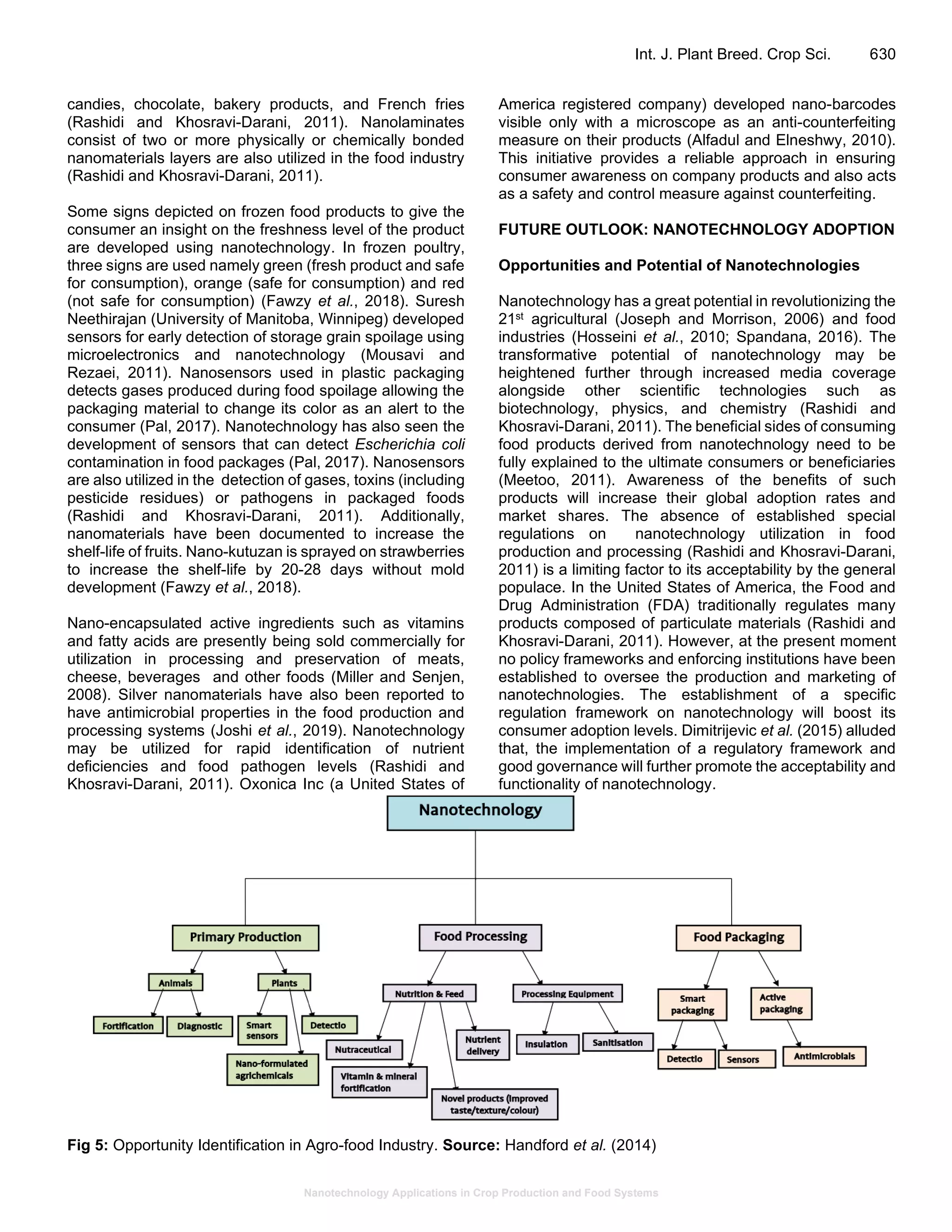 Nanotechnology Applications in Crop Production and Food Systems
Int. J. Plant Breed. Crop Sci. 630
candies, chocolate, bakery products, and French fries
(Rashidi and Khosravi-Darani, 2011). Nanolaminates
consist of two or more physically or chemically bonded
nanomaterials layers are also utilized in the food industry
(Rashidi and Khosravi-Darani, 2011).
Some signs depicted on frozen food products to give the
consumer an insight on the freshness level of the product
are developed using nanotechnology. In frozen poultry,
three signs are used namely green (fresh product and safe
for consumption), orange (safe for consumption) and red
(not safe for consumption) (Fawzy et al., 2018). Suresh
Neethirajan (University of Manitoba, Winnipeg) developed
sensors for early detection of storage grain spoilage using
microelectronics and nanotechnology (Mousavi and
Rezaei, 2011). Nanosensors used in plastic packaging
detects gases produced during food spoilage allowing the
packaging material to change its color as an alert to the
consumer (Pal, 2017). Nanotechnology has also seen the
development of sensors that can detect Escherichia coli
contamination in food packages (Pal, 2017). Nanosensors
are also utilized in the detection of gases, toxins (including
pesticide residues) or pathogens in packaged foods
(Rashidi and Khosravi-Darani, 2011). Additionally,
nanomaterials have been documented to increase the
shelf-life of fruits. Nano-kutuzan is sprayed on strawberries
to increase the shelf-life by 20-28 days without mold
development (Fawzy et al., 2018).
Nano-encapsulated active ingredients such as vitamins
and fatty acids are presently being sold commercially for
utilization in processing and preservation of meats,
cheese, beverages and other foods (Miller and Senjen,
2008). Silver nanomaterials have also been reported to
have antimicrobial properties in the food production and
processing systems (Joshi et al., 2019). Nanotechnology
may be utilized for rapid identification of nutrient
deficiencies and food pathogen levels (Rashidi and
Khosravi-Darani, 2011). Oxonica Inc (a United States of
America registered company) developed nano-barcodes
visible only with a microscope as an anti-counterfeiting
measure on their products (Alfadul and Elneshwy, 2010).
This initiative provides a reliable approach in ensuring
consumer awareness on company products and also acts
as a safety and control measure against counterfeiting.
FUTURE OUTLOOK: NANOTECHNOLOGY ADOPTION
Opportunities and Potential of Nanotechnologies
Nanotechnology has a great potential in revolutionizing the
21st agricultural (Joseph and Morrison, 2006) and food
industries (Hosseini et al., 2010; Spandana, 2016). The
transformative potential of nanotechnology may be
heightened further through increased media coverage
alongside other scientific technologies such as
biotechnology, physics, and chemistry (Rashidi and
Khosravi-Darani, 2011). The beneficial sides of consuming
food products derived from nanotechnology need to be
fully explained to the ultimate consumers or beneficiaries
(Meetoo, 2011). Awareness of the benefits of such
products will increase their global adoption rates and
market shares. The absence of established special
regulations on nanotechnology utilization in food
production and processing (Rashidi and Khosravi-Darani,
2011) is a limiting factor to its acceptability by the general
populace. In the United States of America, the Food and
Drug Administration (FDA) traditionally regulates many
products composed of particulate materials (Rashidi and
Khosravi-Darani, 2011). However, at the present moment
no policy frameworks and enforcing institutions have been
established to oversee the production and marketing of
nanotechnologies. The establishment of a specific
regulation framework on nanotechnology will boost its
consumer adoption levels. Dimitrijevic et al. (2015) alluded
that, the implementation of a regulatory framework and
good governance will further promote the acceptability and
functionality of nanotechnology.
Fig 5: Opportunity Identification in Agro-food Industry. Source: Handford et al. (2014)
 