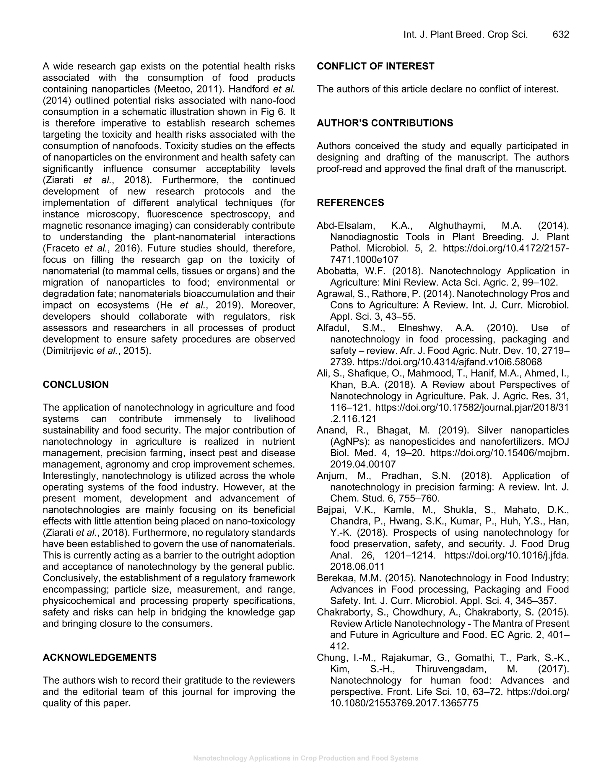 Nanotechnology Applications in Crop Production and Food Systems
Int. J. Plant Breed. Crop Sci. 632
A wide research gap exists on the potential health risks
associated with the consumption of food products
containing nanoparticles (Meetoo, 2011). Handford et al.
(2014) outlined potential risks associated with nano-food
consumption in a schematic illustration shown in Fig 6. It
is therefore imperative to establish research schemes
targeting the toxicity and health risks associated with the
consumption of nanofoods. Toxicity studies on the effects
of nanoparticles on the environment and health safety can
significantly influence consumer acceptability levels
(Ziarati et al., 2018). Furthermore, the continued
development of new research protocols and the
implementation of different analytical techniques (for
instance microscopy, fluorescence spectroscopy, and
magnetic resonance imaging) can considerably contribute
to understanding the plant-nanomaterial interactions
(Fraceto et al., 2016). Future studies should, therefore,
focus on filling the research gap on the toxicity of
nanomaterial (to mammal cells, tissues or organs) and the
migration of nanoparticles to food; environmental or
degradation fate; nanomaterials bioaccumulation and their
impact on ecosystems (He et al., 2019). Moreover,
developers should collaborate with regulators, risk
assessors and researchers in all processes of product
development to ensure safety procedures are observed
(Dimitrijevic et al., 2015).
CONCLUSION
The application of nanotechnology in agriculture and food
systems can contribute immensely to livelihood
sustainability and food security. The major contribution of
nanotechnology in agriculture is realized in nutrient
management, precision farming, insect pest and disease
management, agronomy and crop improvement schemes.
Interestingly, nanotechnology is utilized across the whole
operating systems of the food industry. However, at the
present moment, development and advancement of
nanotechnologies are mainly focusing on its beneficial
effects with little attention being placed on nano-toxicology
(Ziarati et al., 2018). Furthermore, no regulatory standards
have been established to govern the use of nanomaterials.
This is currently acting as a barrier to the outright adoption
and acceptance of nanotechnology by the general public.
Conclusively, the establishment of a regulatory framework
encompassing; particle size, measurement, and range,
physicochemical and processing property specifications,
safety and risks can help in bridging the knowledge gap
and bringing closure to the consumers.
ACKNOWLEDGEMENTS
The authors wish to record their gratitude to the reviewers
and the editorial team of this journal for improving the
quality of this paper.
CONFLICT OF INTEREST
The authors of this article declare no conflict of interest.
AUTHOR’S CONTRIBUTIONS
Authors conceived the study and equally participated in
designing and drafting of the manuscript. The authors
proof-read and approved the final draft of the manuscript.
REFERENCES
Abd-Elsalam, K.A., Alghuthaymi, M.A. (2014).
Nanodiagnostic Tools in Plant Breeding. J. Plant
Pathol. Microbiol. 5, 2. https://doi.org/10.4172/2157-
7471.1000e107
Abobatta, W.F. (2018). Nanotechnology Application in
Agriculture: Mini Review. Acta Sci. Agric. 2, 99–102.
Agrawal, S., Rathore, P. (2014). Nanotechnology Pros and
Cons to Agriculture: A Review. Int. J. Curr. Microbiol.
Appl. Sci. 3, 43–55.
Alfadul, S.M., Elneshwy, A.A. (2010). Use of
nanotechnology in food processing, packaging and
safety – review. Afr. J. Food Agric. Nutr. Dev. 10, 2719–
2739. https://doi.org/10.4314/ajfand.v10i6.58068
Ali, S., Shafique, O., Mahmood, T., Hanif, M.A., Ahmed, I.,
Khan, B.A. (2018). A Review about Perspectives of
Nanotechnology in Agriculture. Pak. J. Agric. Res. 31,
116–121. https://doi.org/10.17582/journal.pjar/2018/31
.2.116.121
Anand, R., Bhagat, M. (2019). Silver nanoparticles
(AgNPs): as nanopesticides and nanofertilizers. MOJ
Biol. Med. 4, 19–20. https://doi.org/10.15406/mojbm.
2019.04.00107
Anjum, M., Pradhan, S.N. (2018). Application of
nanotechnology in precision farming: A review. Int. J.
Chem. Stud. 6, 755–760.
Bajpai, V.K., Kamle, M., Shukla, S., Mahato, D.K.,
Chandra, P., Hwang, S.K., Kumar, P., Huh, Y.S., Han,
Y.-K. (2018). Prospects of using nanotechnology for
food preservation, safety, and security. J. Food Drug
Anal. 26, 1201–1214. https://doi.org/10.1016/j.jfda.
2018.06.011
Berekaa, M.M. (2015). Nanotechnology in Food Industry;
Advances in Food processing, Packaging and Food
Safety. Int. J. Curr. Microbiol. Appl. Sci. 4, 345–357.
Chakraborty, S., Chowdhury, A., Chakraborty, S. (2015).
Review Article Nanotechnology - The Mantra of Present
and Future in Agriculture and Food. EC Agric. 2, 401–
412.
Chung, I.-M., Rajakumar, G., Gomathi, T., Park, S.-K.,
Kim, S.-H., Thiruvengadam, M. (2017).
Nanotechnology for human food: Advances and
perspective. Front. Life Sci. 10, 63–72. https://doi.org/
10.1080/21553769.2017.1365775
 
