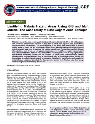 Identifying Malaria Hazard Areas Using GIS and Multi Criteria: The Case Study at East Gojjam Zone, Ethiopia
Identifying Malaria Hazard Areas Using GIS and Multi
Criteria: The Case Study at East Gojjam Zone, Ethiopia
*1Abinet Addis, 2Bewketu Assefa, 3Tehtenaw Kefyalew
1Department of Civil Engineering, Debre Markos University, Debre Markos, Ethiopia
2,3Department of Hydraulics and Water resource Engineering, Debre Markos University, Debre Markos, Ethiopia
Malaria is one of the most severe public health problems worldwide with 300 to 500 million cases
and about one million deaths reported to date, 90% of which were reported from Sub Saharan
African countries like Ethiopia. The main objective of the study was identification of malaria
hazard areas by using the Arc GIS in East Gojjam zone. Weighted overlay technique of multi-
criteria analysis was used to develop the malaria-hazard map. Temperature, rainfall, altitude,
slope, distance from rivers, and soil types were considered as variables to prepare malaria hazard
map. The malaria hazard map was classified into four suitability index such as very high suitable,
high suitable, moderately suitable, and low suitable. The result shows that around 22% areas is
highly suitable for malaria hazard, 27% is high suitable, 26% is moderately suitable and 25 % is
low suitable for malaria hazard areas. It is suggested that effective identification and mapping of
malaria hazard areas may contribute for the prevention system cost effective, least time taking,
easily manageable in controlling the disease.
Key words: East Gojjam Zone, Arc GIS, Malaria.
INTRODUCTION
Malaria is a highly killer disease that affects majority of the
world’s populations especially those people living in sub-
Saharan Africa countries (Francis et al., 2016). It is
estimated that at least 3.3 billion people globally are at risk
of malaria infection. The disease is responsible for over
half a million deaths each year, mostly (90%) in sub
Saharan Africa (Onyango et al., 2016). Ethiopia is a
predominantly malaria prone country as about 75% of the
landscape of the country is favorable for breeding of the
malaria vector (Embet et al., 2016). According to WHO,
an estimated 627, 000 deaths occurred due to malaria in
2012 (WHO, 2012). In many developing nations with
diverse ecological regions, malaria is still a large cause of
human mortality (Francis et al., 2016, Bindu and Janak,
2014)]. Owing to the paucity in epidemiological data and
their spatial origin, the quantification of disease incidence
burdening basic public health planning is a major constrain
especially in developing countries (Bindu and Janak,
2014).
Malaria as a vector borne disease whose transmission and
risk levels depend on environmental factors, therefore, the
distribution of malaria in Ethiopia is largely determined by
altitude as it influence the temperature of the environ
(Betemariam and Yayeh, 2002). One of the for instance,
is temperature, as it affects mosquito development rate
and final survival of the adult mosquitoes. Vegetation
types, population density, poverty levels together with
other development and social economic factors also
greatly the influence malaria risk levels in a given locality
(Francis et al., 2016).
Geographic Information System (GIS) is a novel
technology that has evolved as a front runner in the study
of the epidemiology of Malaria. Geographic Information
Systems are a useful tool to generate interactive malaria
hazard maps allowing the management and analysis of
multiple databases taking into account the geographical
component of the different hazard factors. Multiple criteria
decision analysis approaches are used to deal with the
difficulties that decision-makers encounter in handling
*Corresponding Author: Abinet Addis, Department of
Civil Engineering, Debre Markos University, Debre
Markos, Ethiopia. E-mail: abinet_addis@dmu.edu.et
Co-Authors 2
Email: Bewket.Assefa@yahoo.com;
3
Email: tehtenawK@gmail.com
Research Article
Vol. 6(1), pp. 132-137, February, 2020. © www.premierpublishers.org. ISSN: 2021-6009
International Journal of Geography and Regional Planning
 