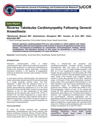 Reverse Takotsubo Cardiomyopathy Following General Anaesthesia
IJCCR
II
Reverse Takotsubo Cardiomyopathy Following General
Anaesthesia
*Mohammed Mosaad MD1, Abdulrahman Almoghairi MD2, Hussein Al Amri MD3, Hatim
KHeirallah MD4
1,2,3,4Adult Cardiology Department, Prince Sultan Cardiac Center, Riyadh Saudi Arabia
Reverse takotsubo cardiomyopathy(r-TTC) is a rare condition in which regional wall motion
abnormalities affect the basal segments of left ventricle in absence of significant coronary artery
disease. The Diagnosis is established by characteristic echocardiographic findings, clinical
manifestations, and laboratory features. In this report we demonstrate a case of general
anaesthesia induced cardiomyopathy in 21 years old female.
Keywords: Cardiomyopathy, Acute heart failure, Anaesthesia, Systolic heart failure
INTRODUCTION
Takotsubo cardiomyopathy (TTC) or Stress
cardiomyopathy (also called apical ballooning syndrome,
broken heart syndrome) is a syndrome characterized by
transient left ventricular systolic dysfunction, mimicking
myocardial infarction, in the absence of angiographic
evidence of obstructive coronary artery disease (Templin
et al., 2015b).
In most cases of stress cardiomyopathy, the regional wall
motion abnormality extends beyond the territory perfused
by a single epicardial coronary artery. The term
"takotsubo" is taken from the Japanese name for an
octopus trap, which has a shape that is similar to the
systolic apical ballooning appearance of LV in the most
typical form of this disorder which involves mid and apical
segments of the LV with hyperkinesis of the basal
segments. On the opposite side, reverse TTC (r-TTC), or
inverted TTC, has been recognized as a variant with a
hypocontractile ventricular basal segment along with a
hypercontractile apex. In this article, we report a case of r-
TTC in a patient who underwent general anesthesia for
laparoscopic cholecystectomy.
Case presentation:
21 years old female medically free, underwent
laparoscopic cholecystectomy and during induction with
general anesthesia (Fentanyl 100mcg, Propofol 200mg,
Cisatracurium 6 mg, Dexamethazone 8mg) she went into
severe bradycardia down to 20 bpm. She responded to
0.5mg iv Atropine and the procedure was
completed successfully. Complete Cardiac evaluation
was performed after she came out of the operating
room. She was short of breath Oxygen saturation was
98% on 6 L/min supplemental oxygen by face mask,
besides she was hypotensive and tachycardic; BP 74/48
mmHg and HR 120 bpm. She had bilateral crackles to mid
chest. Chest X-ray showed lung congestion. Serum
troponin-T levels were elevated at 0.4 ng/mL (reference
range: <0.03 ng/mL) *ECG: sinus tachycardia, inverted T
wave in leads I, AVL, prolonged QT interval (Figure 1). The
initial impression was drug induced anaphylactic shock ,
hypovolemic shock, or abdominal compartmental
syndrome from inflation. The patient was shifted to ICU.
Echocardiography ordered as part of the workup and
showed: EF 25%, global severe basal hypokinesia with
hyperkinetic apex (Figure 2,3). The patient was started on
β-blocker and angiotensin-converting-enzyme inhibitor
and spironolactone. Coronary angiography and LV
angiography performed which showed normal coronaries
(Figure 4, 5, 6, and 7). She was discharged home after one
week of hospital stay, in good shape and normalized ECG
(Figure 8). A follow up echocardiography after one month
showed normalization of LV with EF at 55%.
*Corresponding Author: Mohammed Mosaad MD, Adult
Cardiology Department, Prince Sultan Cardiac
center(PSCC), Riyadh, Saudi Arabia. E-mail:
mohammed_zalawy@yahoo.com
Case Report
Vol. 6(1), pp. 116-120, February, 2020. © www.premierpublishers.org ISSN: 2326-7262
International Journal of Cardiology and Cardiovascular Research
 