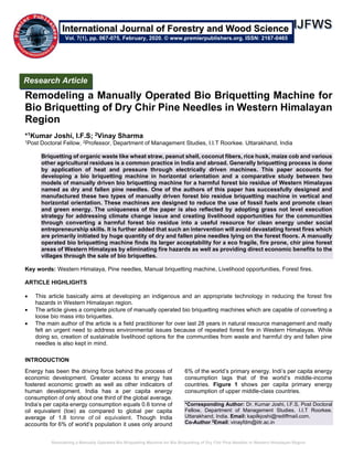 Remodeling a Manually Operated Bio Briquetting Machine for Bio Briquetting of Dry Chir Pine Needles in Western Himalayan Region
Remodeling a Manually Operated Bio Briquetting Machine for
Bio Briquetting of Dry Chir Pine Needles in Western Himalayan
Region
*1Kumar Joshi, I.F.S; 2Vinay Sharma
1Post Doctoral Fellow, 2Professor, Department of Management Studies, I.I.T Roorkee. Uttarakhand, India
Briquetting of organic waste like wheat straw, peanut shell, coconut fibers, rice husk, maize cob and various
other agricultural residues is a common practice in India and abroad. Generally briquetting process is done
by application of heat and pressure through electrically driven machines. This paper accounts for
developing a bio briquetting machine in horizontal orientation and a comparative study between two
models of manually driven bio briquetting machine for a harmful forest bio residue of Western Himalayas
named as dry and fallen pine needles. One of the authors of this paper has successfully designed and
manufactured these two types of manually driven forest bio residue briquetting machine in vertical and
horizontal orientation. These machines are designed to reduce the use of fossil fuels and promote clean
and green energy. The uniqueness of the paper is also reflected by adopting grass not level execution
strategy for addressing climate change issue and creating livelihood opportunities for the communities
through converting a harmful forest bio residue into a useful resource for clean energy under social
entrepreneurship skills. It is further added that such an intervention will avoid devastating forest fires which
are primarily initiated by huge quantity of dry and fallen pine needles lying on the forest floors. A manually
operated bio briquetting machine finds its larger acceptability for a eco fragile, fire prone, chir pine forest
areas of Western Himalayas by eliminating fire hazards as well as providing direct economic benefits to the
villages through the sale of bio briquettes.
Key words: Western Himalaya, Pine needles, Manual briquetting machine, Livelihood opportunities, Forest fires.
ARTICLE HIGHLIGHTS
• This article basically aims at developing an indigenous and an appropriate technology in reducing the forest fire
hazards in Western Himalayan region.
• The article gives a complete picture of manually operated bio briquetting machines which are capable of converting a
loose bio mass into briquettes.
• The main author of the article is a field practitioner for over last 28 years in natural resource management and really
felt an urgent need to address environmental issues because of repeated forest fire in Western Himalayas. While
doing so, creation of sustainable livelihood options for the communities from waste and harmful dry and fallen pine
needles is also kept in mind.
INTRODUCTION
Energy has been the driving force behind the process of
economic development. Greater access to energy has
fostered economic growth as well as other indicators of
human development. India has a per capita energy
consumption of only about one third of the global average.
India’s per capita energy consumption equals 0.6 tonne of
oil equivalent (toe) as compared to global per capita
average of 1.8 tonne of oil equivalent. Though India
accounts for 6% of world’s population it uses only around
6% of the world’s primary energy. Indi’s per capita energy
consumption lags that of the world’s middle-income
countries. Figure 1 shows per capita primary energy
consumption of upper middle-class countries.
*Corresponding Author: Dr. Kumar Joshi, I.F.S, Post Doctoral
Fellow, Department of Management Studies, I.I.T Roorkee.
Uttarakhand, India. Email: kapilkjoshi@rediffmail.com.
Co-Author 2
Email: vinayfdm@iitr.ac.in
Research Article
Vol. 7(1), pp. 067-075, February, 2020. © www.premierpublishers.org. ISSN: 2167-0465
International Journal of Forestry and Wood Science
 
