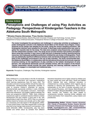 Perceptions and Challenges of using Play Activities as Pedagogy: Perspectives of Kindergarten Teachers in the Ablekuma South Metropolis
Perceptions and Challenges of using Play Activities as
Pedagogy: Perspectives of Kindergarten Teachers in the
Ablekuma South Metropolis
*1Winston Kwame Abroampa, 2Fosu Gordon Gyeabour
1Faculty of Educational Studies, Kwame Nkrumah University of Science and Technology, Kumasi, Ghana
2Department of Early Childhood Education, Presbyterian Women’s College of Education, Aburi, Ghana
The study investigated the perceptions and challenges in using play activities as pedagogy in
public kindergarten schools in the Ablekuma South Metro of the Greater Accra Region. Cross-
sectional survey design was adopted for the study. Using the census sampling procedure, 164
kindergarten teachers were sampled for the study. A likert-type scale questionnaire was used to
gather the requisite data for the study. The data were analysed using frequencies, percentages
and the independent samples T-test. The study found out that teachers had positive perception
about using play activities. It also came to light that lack of adequate funding; teaching learning
resources, and inadequate qualified practitioners inhibited the use of play in kindergartens. There
was ass statistically significant difference between male and female kindergarten teachers on the
basis of the challenges encountered in the use of play activities. The study recommended that,
the Ablekuma South-Metro, in collaboration with the educational directorate and schools organise
in-service training on the significance of play activities to the holistic development of early
learners. The educational directorate and the sampled school, with the support of the Parent
Teacher Association should provide the basic teaching and learning materials required for
children to engage in a meaningful and intellectual play.
Keywords: Perceptions, Challenges, Play Activities, Kindergarten teachers
INTRODUCTION
Early childhood is a crucial phase in the life of individuals
because of the short-term and long-term implications
which learning experiences have for every child. The
education and care of young children should thus take into
consideration developmentally appropriate activities in
order to enhance children`s potentials for learning.
Developmentally appropriate activities in early childhood
education rely on a play-based curriculum, meaningful
adult-child interactions, and healthy relations between the
home and programme (NAEYC, 1996). Early childhood
experiences ought to contribute towards children’s holistic
development and give children a good start in life, with
opportunities to play (Van-Oers, 2013). Play is a universal
activity shared by humans and animals and is often seen
as a necessary and vital aspect of life (Burghardt, 2005).
In more recent times it has been argued that it is through
play that human beings make sense of, and operate in, the
world (Strandell, 2000). Consequently, play has been
studied and written about by scholars from different
theoretical disciplines and is highly valued by children and
by many adults who work with them. Wood and Attfield
(2014) reiterate that early childhood education is
underpinned by a strong tradition which regards play as
essential to learning and development. This is based
substantially on the work of pioneer educators such as
Jean-Jacques Rousseau, John Dewey, Maria Montessori,
Friedrich Froebel, Margaret MacMillan and Rudolf Steiner.
More recently, this tradition has been related to
contemporary contexts, receiving further validation and
critical examination from researchers, policy-makers and
practitioners.
*Corresponding Author: Winston Kwame Abroampa,
PhD, Faculty of Educational Studies, Kwame Nkrumah
University of Science and Technology, Kumasi, Ghana.
E-mail: wynxtin@yahoo.com. Tel: +233(0)204903594
Co-Author Email: Fosugordon1@gmail.com
Review Article
Vol. 6(1), pp. 125-132, February, 2020. © www.premierpublishers.org. ISSN: 0379-9160
International Research Journal of Curriculum and Pedagogy
 