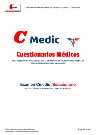 C Medic
Cuestionarios Médicos
PARA POSTULANTES AL EXAMEN NACIONAL DE MEDICINA (ENAM), EXAMEN DEL INTERNADO
MEDICO (ESSALUD) y RESIDENTADO MEDICO
Examen Cmedic |Solucionario
NOTA: EXÁMENES GENERADOS EN EL SIMULADORCMEDIC,
Paginas: 1 de 7
CUESTIONARIOS MEDICOS, BANCO DE PREGUNTAS RESUELTO Y COMENTADO
Visítanos en www.cuestionariosmedic.com
Síguenos en Facebook: Cuestionarios médicos
 