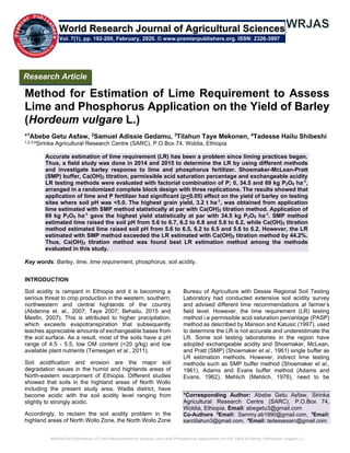 Method for Estimation of Lime Requirement to Assess Lime and Phosphorus Application on the Yield of Barley (Hordeum vulgare L.)
Method for Estimation of Lime Requirement to Assess
Lime and Phosphorus Application on the Yield of Barley
(Hordeum vulgare L.)
*1
Abebe Getu Asfaw, 2
Samuel Adissie Gedamu, 3
Tilahun Taye Mekonen, 4
Tadesse Hailu Shibeshi
1,2,3,4Sirinka Agricultural Research Centre (SARC), P.O.Box 74, Woldia, Ethiopia
Accurate estimation of lime requirement (LR) has been a problem since liming practices began.
Thus, a field study was done in 2014 and 2015 to determine the LR by using different methods
and investigate barley response to lime and phosphorus fertilizer. Shoemaker-McLean-Pratt
(SMP) buffer, Ca(OH)2 titration, permissible acid saturation percentage and exchangeable acidity
LR testing methods were evaluated with factorial combination of P; 0, 34.5 and 69 kg P2O5 ha-1
,
arranged in a randomized complete block design with three replications. The results showed that
application of lime and P fertilizer had significant (p<0.05) effect on the yield of barley on testing
sites where soil pH was <5.0. The highest grain yield, 3.2 t ha-1
, was obtained from application
lime estimated with SMP method statistically at par with Ca(OH)2 titration method. Application of
69 kg P2O5 ha-1
gave the highest yield statistically at par with 34.5 kg P2O5 ha-1
. SMP method
estimated lime raised the soil pH from 5.6 to 6.7, 6.2 to 6.8 and 5.6 to 6.2, while Ca(OH)2 titration
method estimated lime raised soil pH from 5.6 to 6.5, 6.2 to 6.5 and 5.6 to 6.2. However, the LR
estimated with SMP method exceeded the LR estimated with Ca(OH)2 titration method by 44.2%.
Thus, Ca(OH)2 titration method was found best LR estimation method among the methods
evaluated in this study.
Key words: Barley, lime, lime requirement, phosphorus, soil acidity.
INTRODUCTION
Soil acidity is rampant in Ethiopia and it is becoming a
serious threat to crop production in the western, southern,
northwestern and central highlands of the country
(Abdenna et. al., 2007; Taye 2007; Behailu, 2015 and
Mesfin, 2007). This is attributed to higher precipitation,
which exceeds evapotranspiration that subsequently
leaches appreciable amounts of exchangeable bases from
the soil surface. As a result, most of the soils have a pH
range of 4.5 - 5.5, low OM content (<20 g/kg) and low
available plant nutrients (Temesgen et al., 2011).
Soil acidification and erosion are the major soil
degradation issues in the humid and highlands areas of
North-eastern escarpment of Ethiopia. Different studies
showed that soils in the highland areas of North Wollo
including the present study area, Wadla district, have
become acidic with the soil acidity level ranging from
slightly to strongly acidic.
Accordingly, to reclaim the soil acidity problem in the
highland areas of North Wollo Zone, the North Wollo Zone
Bureau of Agriculture with Dessie Regional Soil Testing
Laboratory had conducted extensive soil acidity survey
and advised different lime recommendations at farmer’s
field level. However, the lime requirement (LR) testing
method i.e permissible acid saturation percentage (PASP)
method as described by Manson and Katusic (1997), used
to determine the LR is not accurate and underestimate the
LR. Some soil testing laboratories in the region have
adopted exchangeable acidity and Shoemaker, McLean,
and Pratt (SMP) (Shoemaker et al., 1961) single buffer as
LR estimation methods. However, indirect lime testing
methods such as SMP buffer method (Shoemaker et al.,
1961), Adams and Evans buffer method (Adams and
Evans, 1962), Mehlich (Mehlich, 1976), need to be
*Corresponding Author: Abebe Getu Asfaw, Sirinka
Agricultural Research Centre (SARC), P.O.Box 74,
Woldia, Ethiopia. Email: abegetu3@gmail.com
Co-Authors 2
Email: Sammy.ab1990@gmail.com, 3
Email:
sarctilahun3@gmail.com, 4
Email: tadessesarc@gmail.com
Research Article
Vol. 7(1), pp. 192-200, February, 2020. © www.premierpublishers.org. ISSN: 2326-3997
World Research Journal of Agricultural Sciences
 