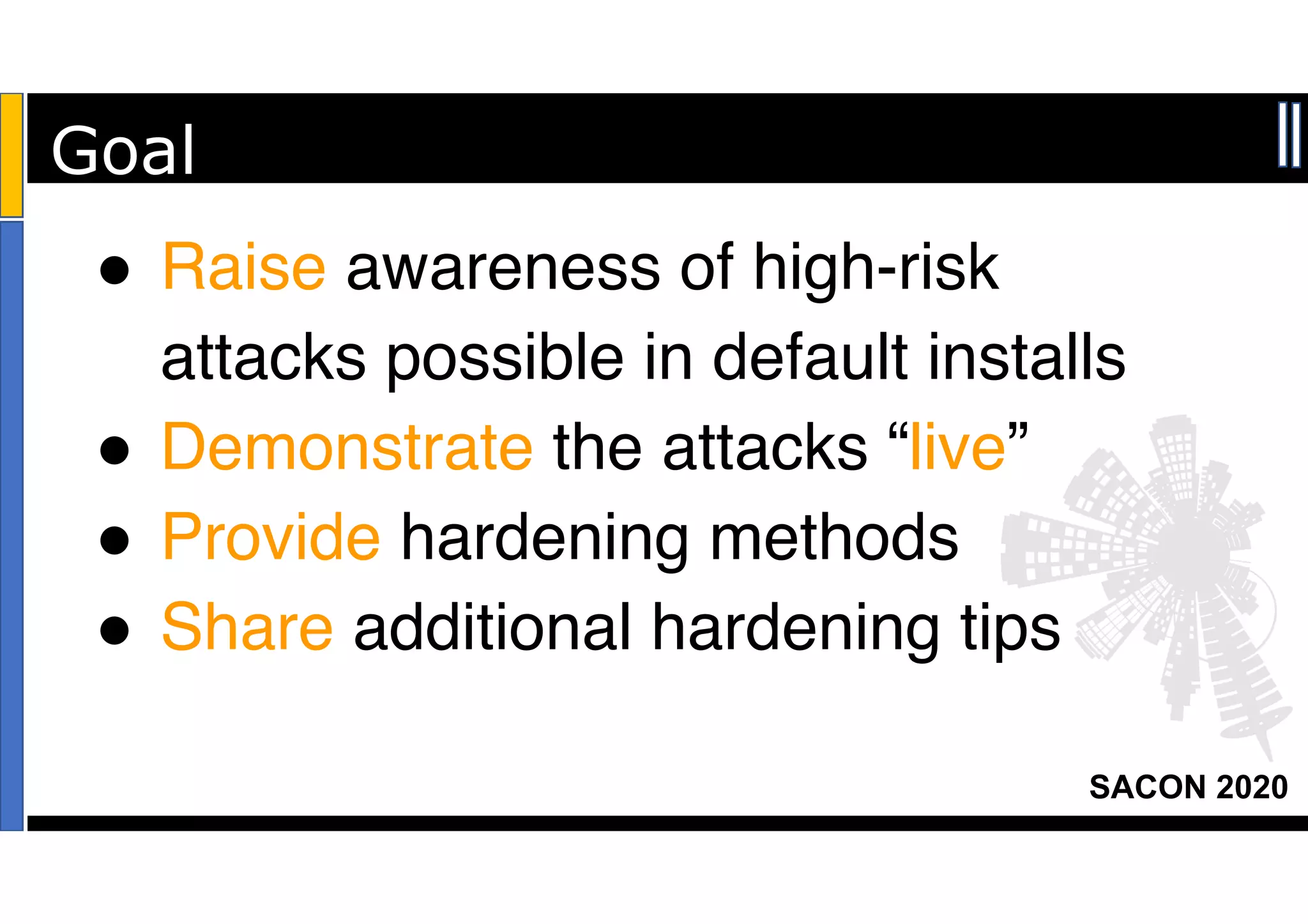 SACON 2020
! Raise awareness of high-risk
attacks possible in default installs
! Demonstrate the attacks “live”
! Provide hardening methods
! Share additional hardening tips
Goal