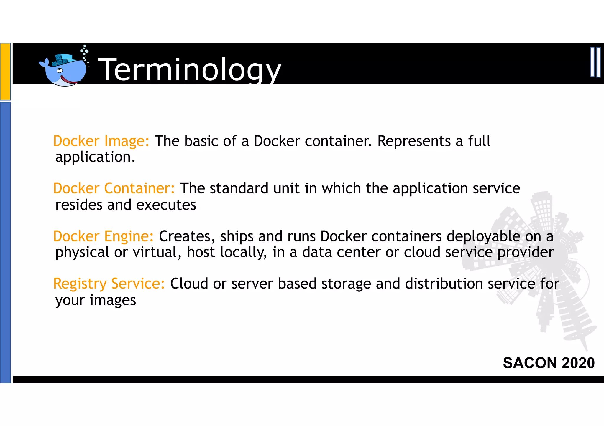 SACON 2020
Docker Image: The basic of a Docker container. Represents a full
application.
Docker Container: The standard unit in which the application service
resides and executes
Docker Engine: Creates, ships and runs Docker containers deployable on a
physical or virtual, host locally, in a data center or cloud service provider
Registry Service: Cloud or server based storage and distribution service for
your images
Terminology